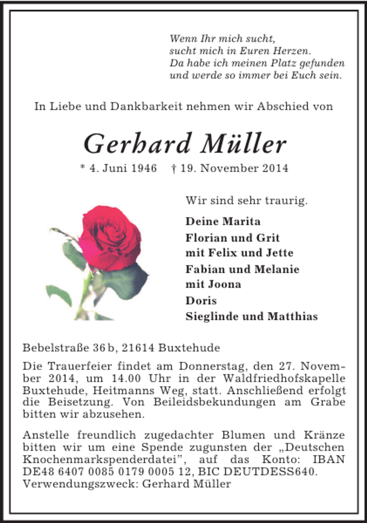 <p>Wenn Ihr mich sucht,<br />sucht mich in Euren Herzen.<br />Da habe ich meinen Platz gefunden<br />und werde so immer bei Euch sein.<br />In Liebe und Dankbarkeit nehmen wir Abschied von<br />Gerhard Müller<br />* 4. Juni 1946 † 19. November 2014<br />Wir sind sehr traurig.<br />Deine Marita<br />Florian und Grit<br />mit Felix und Jette<br />Fabian und Melanie<br />mit Joona<br />Doris<br />Sieglinde und Matthias<br />Bebelstraße 36 b, 21614 Buxtehude<br />Die Trauerfeier findet am Donnerstag, den 27. November 2014, um 14.00 Uhr in der Waldfriedhofskapelle Buxtehude, Heitmanns Weg, statt. Anschließend erfolgt die Beisetzung. Von Beileidsbekundungen am Grabe<br />bitten wir abzusehen.<br />Anstelle freundlich zugedachter Blumen und Kränze bitten wir um eine Spende zugunsten der „Deutschen Knochenmarkspenderdatei”, auf das Konto: IBAN DE48 6407 0085 0179 0005 12, BIC DEUTDESS640.<br />Verwendungszweck: Gerhard Müller</p>