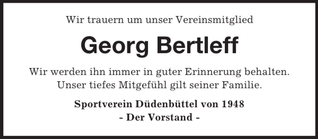<p>Wir trauern um unser Vereinsmitglied</p><p>Georg Bertleff<br />Wir werden ihn immer in guter Erinnerung behalten.<br />Unser tiefes Mitgefühl gilt seiner Familie.<br />Sportverein Düdenbüttel von 1948<br />- Der Vorstand -</p>