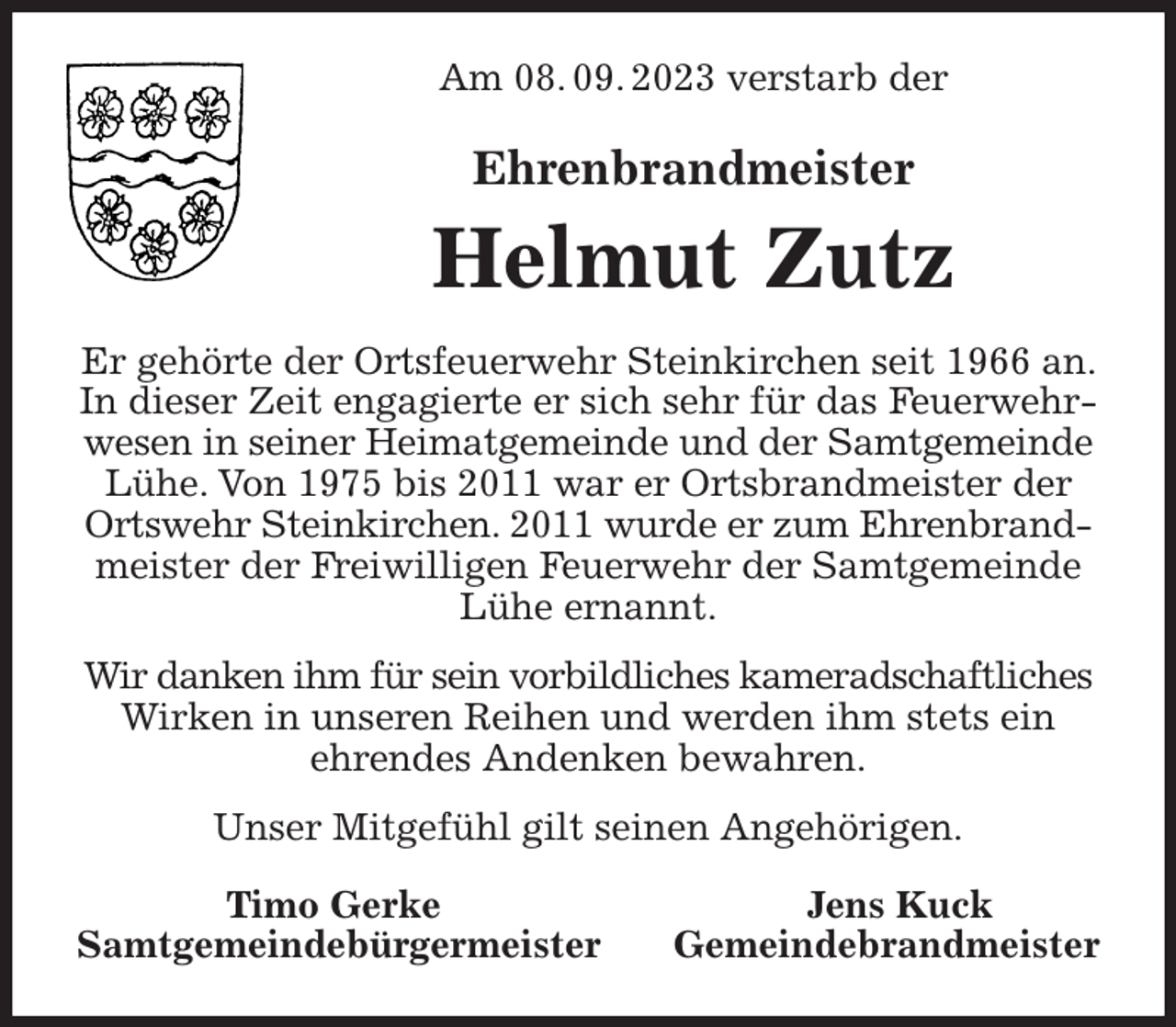 <p>Am 08. 09. 2023 verstarb der<br />Ehrenbrandmeister<br />Helmut Zutz<br />Er gehörte der Ortsfeuerwehr Steinkirchen seit 1966 an. In dieser Zeit engagierte er sich sehr für das Feuerwehrwesen in seiner Heimatgemeinde und der Samtgemeinde<br />Lühe. Von 1975 bis 2011 war er Ortsbrandmeister der Ortswehr Steinkirchen. 2011 wurde er zum Ehrenbrand-<br />meister der Freiwilligen Feuerwehr der Samtgemeinde Lühe ernannt.<br />Wir danken ihm für sein vorbildliches kameradschaftliches<br />Wirken in unseren Reihen und werden ihm stets ein<br />ehrendes Andenken bewahren.<br />Unser Mitgefühl gilt seinen Angehörigen.<br />Timo Gerke Jens Kuck<br />Samtgemeindebürgermeister Gemeindebrandmeister</p>