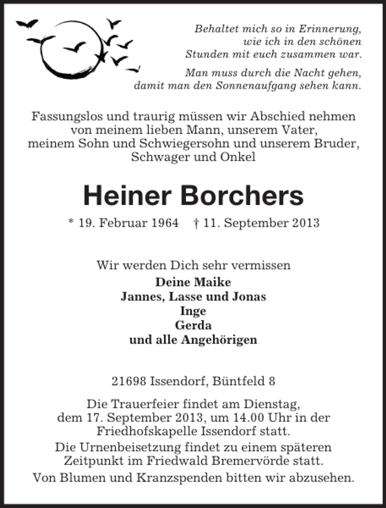 <p>Behaltet mich so in Erinnerung,<br />wie ich in den schönen<br />Stunden mit euch zusammen war.<br />Man muss durch die Nacht gehen,<br />damit man den Sonnenaufgang sehen kann.</p><p>Fassungslos und traurig müssen wir Abschied nehmen<br />von meinem lieben Mann, unserem Vater,<br />meinem Sohn und Schwiegersohn und unserem Bruder,<br />Schwager und Onkel</p><p>Heiner Borchers<br />* 19. Februar 1964</p><p>† 11. September 2013</p><p>Wir werden Dich sehr vermissen<br />Deine Maike<br />Jannes, Lasse und Jonas<br />Inge<br />Gerda<br />und alle Angehörigen<br />21698 Issendorf, Büntfeld 8<br />Die Trauerfeier findet am Dienstag,<br />dem 17. September 2013, um 14.00 Uhr in der<br />Friedhofskapelle Issendorf statt.<br />Die Urnenbeisetzung findet zu einem späteren<br />Zeitpunkt im Friedwald Bremervörde statt.<br />Von Blumen und Kranzspenden bitten wir abzusehen.</p>