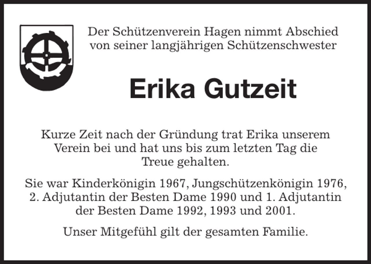 <p>Der Schützenverein Hagen nimmt Abschied<br />von seiner langjährigen Schützenschwester<br />Erika Gutzeit<br />Kurze Zeit nach der Gründung trat Erika unserem<br />Verein bei und hat uns bis zum letzten Tag die<br />Treue gehalten.<br />Sie war Kinderkönigin 1967, Jungschützenkönigin 1976, 2. Adjutantin der Besten Dame 1990 und 1. Adjutantin der Besten Dame 1992, 1993 und 2001.<br />Unser Mitgefühl gilt der gesamten Familie.</p>