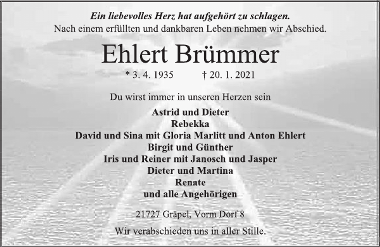 <p>Ein liebevolles Herz hat aufgehört zu schlagen.<br />Nach einem erfüllten und dankbaren Leben nehmen wir Abschied.<br />Ehlert Brümmer<br />* 3. 4. 1935 † 20. 1. 2021<br />Du wirst immer in unseren Herzen sein<br />Astrid und Dieter<br />Rebekka<br />David und Sina mit Gloria Marlitt und Anton Ehlert<br />Birgit und Günther<br />Iris und Reiner mit Janosch und Jasper<br />Dieter und Martina<br />Renate<br />und alle Angehörigen<br />21727 Gräpel, Vorm Dorf 8<br />Wir verabschieden uns in aller Stille</p>