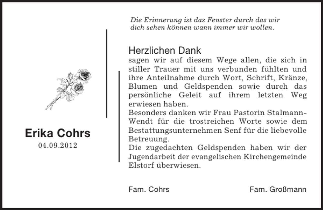 <p>Die Erinnerung ist das Fenster durch das wir<br />dich sehen können wann immer wir wollen.</p><p>Herzlichen Dank</p><p>Erika Cohrs<br />04.09.2012</p><p>sagen wir auf diesem Wege allen, die sich in<br />stiller Trauer mit uns verbunden fühlten und<br />ihre Anteilnahme durch Wort, Schrift, Kränze,<br />Blumen und Geldspenden sowie durch das<br />persönliche Geleit auf ihrem letzten Weg<br />erwiesen haben.<br />Besonders danken wir Frau Pastorin StalmannWendt für die trostreichen Worte sowie dem<br />Bestattungsunternehmen Senf für die liebevolle<br />Betreuung.<br />Die zugedachten Geldspenden haben wir der<br />Jugendarbeit der evangelischen Kirchengemeinde<br />Elstorf überwiesen.<br />Fam. Cohrs</p><p>Fam. Großmann</p>
