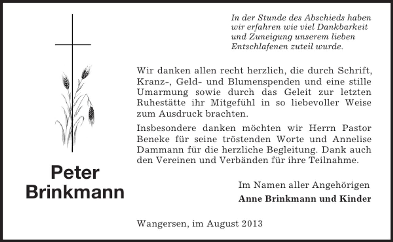 <p>In der Stunde des Abschieds haben<br />wir erfahren wie viel Dankbarkeit<br />und Zuneigung unserem lieben<br />Entschlafenen zuteil wurde.</p><p>Wir danken allen recht herzlich, die durch Schrift,<br />Kranz-, Geld- und Blumenspenden und eine stille<br />Umarmung sowie durch das Geleit zur letzten<br />Ruhestätte ihr Mitgefühl in so liebevoller Weise<br />zum Ausdruck brachten.</p><p>Peter<br />Brinkmann</p><p>Insbesondere danken möchten wir Herrn Pastor<br />Beneke für seine tröstenden Worte und Annelise<br />Dammann für die herzliche Begleitung. Dank auch<br />den Vereinen und Verbänden für ihre Teilnahme.<br />Im Namen aller Angehörigen<br />Anne Brinkmann und Kinder<br />Wangersen, im August 2013</p>