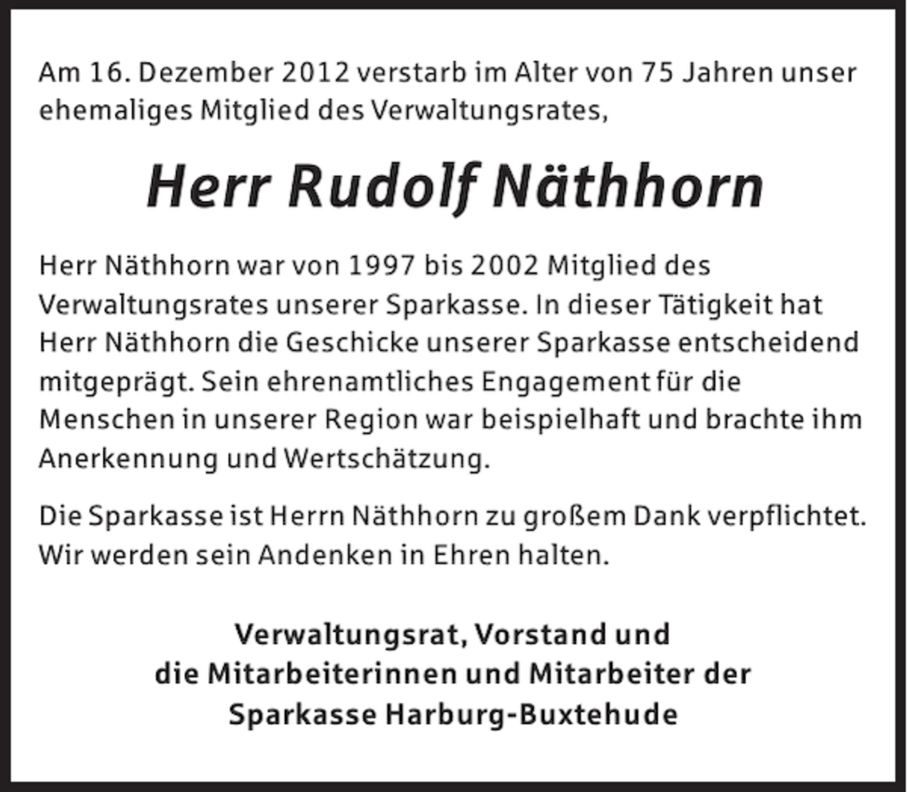 <p>Am 16. Dezember 2012 verstarb im Alter von 75 Jahren unser<br />ehemaliges Mitglied des Verwaltungsrates,</p><p>Herr Rudolf Näthhorn<br />Herr Näthhorn war von 1997 bis 2002 Mitglied des<br />Verwaltungsrates unserer Sparkasse. In dieser Tätigkeit hat<br />Herr Näthhorn die Geschicke unserer Sparkasse entscheidend<br />mitgeprägt. Sein ehrenamtliches Engagement für die<br />Menschen in unserer Region war beispielhaft und brachte ihm<br />Anerkennung und Wertschätzung.<br />Die Sparkasse ist Herrn Näthhorn zu großem Dank verpflichtet.<br />Wir werden sein Andenken in Ehren halten.</p><p>Verwaltungsrat, Vorstand und<br />die Mitarbeiterinnen und Mitarbeiter der<br />Sparkasse Harburg-Buxtehude</p>