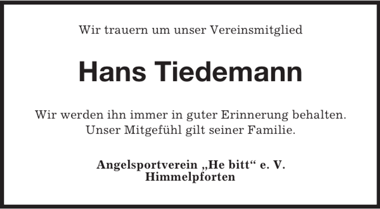 <p>Wir trauern um unser Vereinsmitglied</p><p>Hans Tiedemann<br />Wir werden ihn immer in guter Erinnerung behalten.<br />Unser Mitgefühl gilt seiner Familie.<br />Angelsportverein „He bitt“ e. V.<br />Himmelpforten</p>