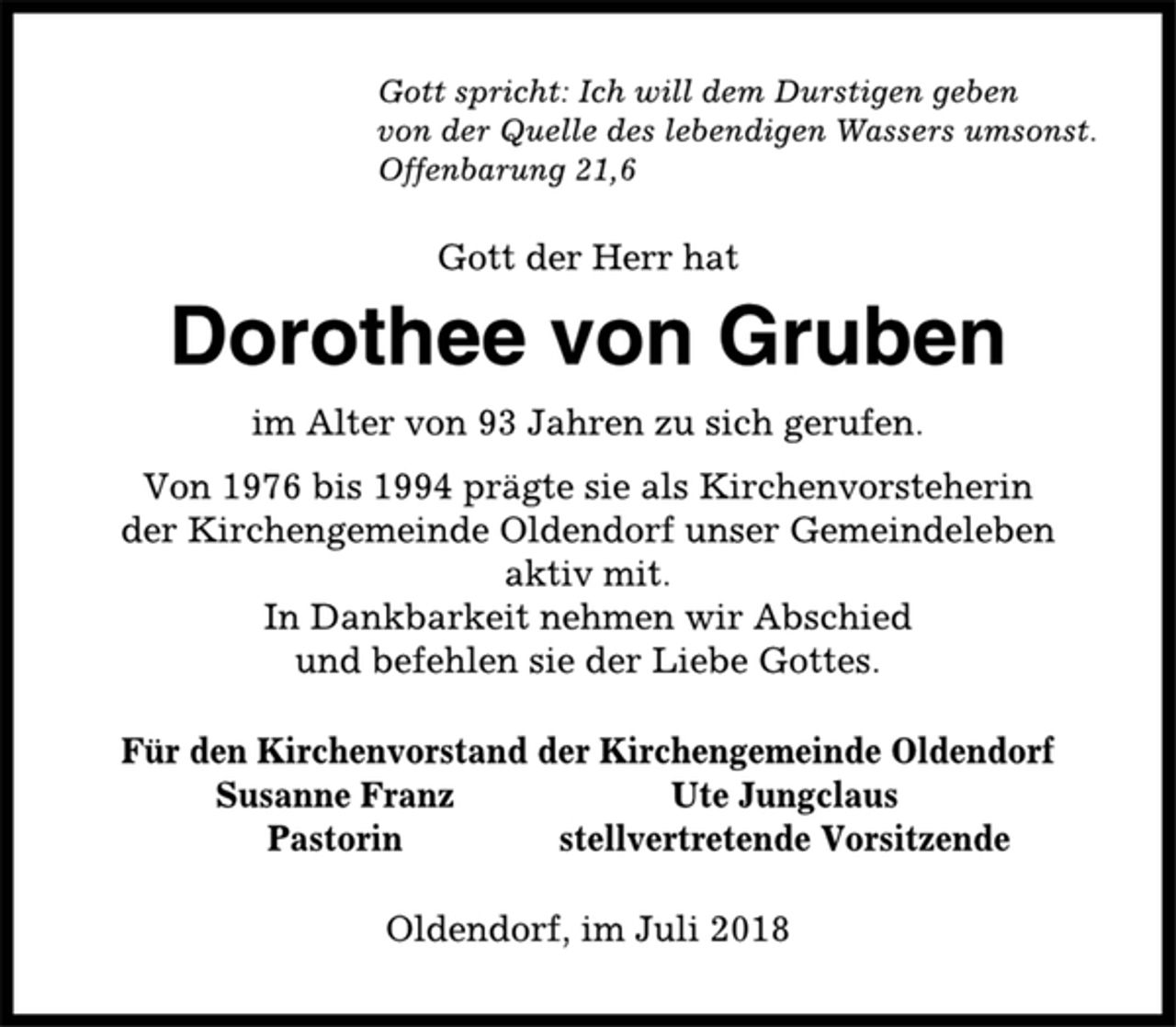 <p>Gott spricht: Ich will dem Durstigen geben<br />von der Quelle des lebendigen Wassers umsonst.<br />Offenbarung 21,6<br />Gott der Herr hat<br />Dorothee von Gruben<br />im Alter von 93 Jahren zu sich gerufen.<br />Von 1976 bis 1994 prägte sie als Kirchenvorsteherin<br />der Kirchengemeinde Oldendorf unser Gemeindeleben<br />aktiv mit.<br />In Dankbarkeit nehmen wir Abschied<br />und befehlen sie der Liebe Gottes.<br />Für den Kirchenvorstand der Kirchengemeinde Oldendorf<br />Susanne Franz Ute Jungclaus<br />Pastorin stellvertretende Vorsitzende<br />Oldendorf, im Juli 2018</p>