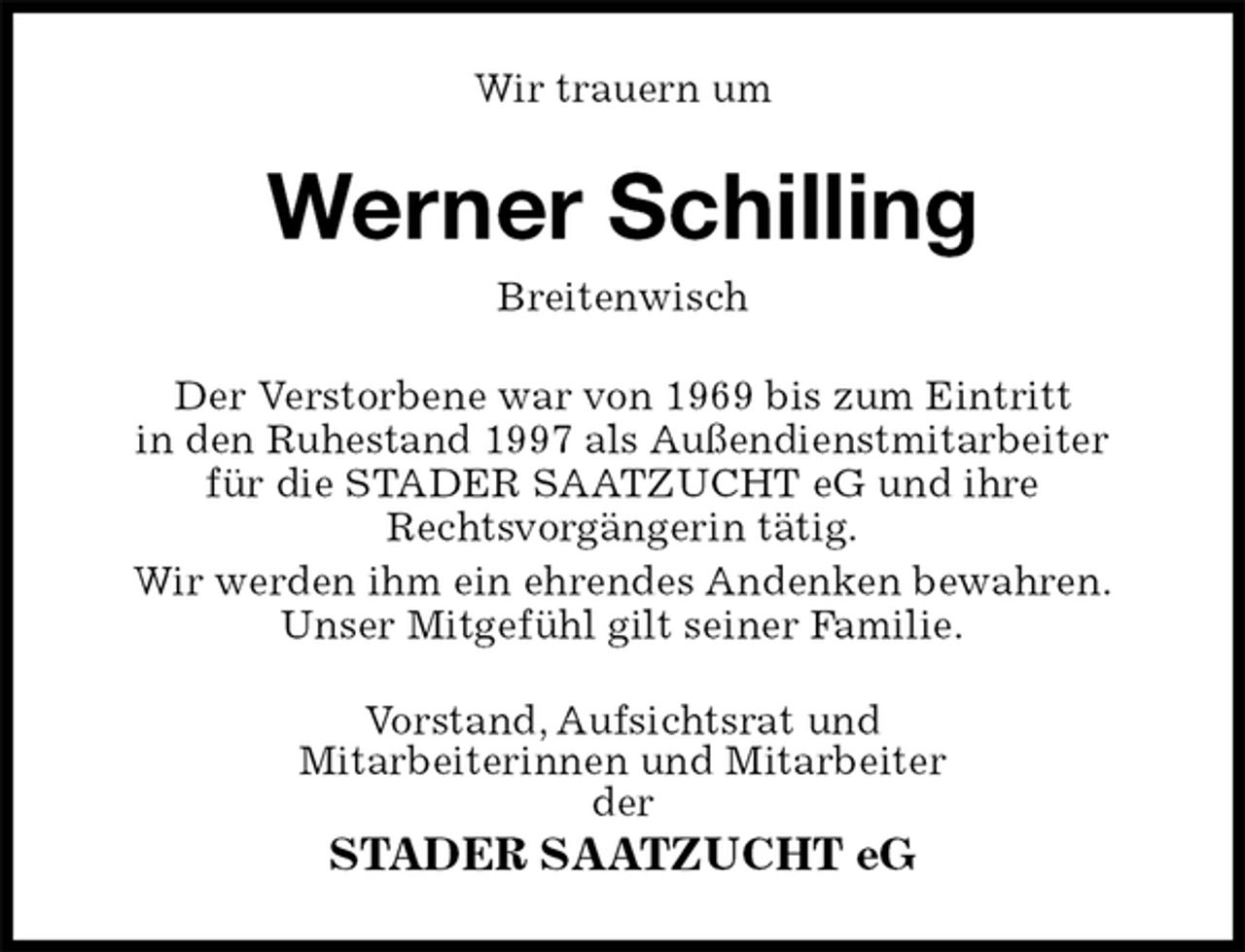 <p>Wir trauern um<br />Werner Schilling<br />Breitenwisch<br />Der Verstorbene war von 1969 bis zum Eintritt<br />in den Ruhestand 1997 als Außendienstmitarbeiter<br />für die STADER SAATZUCHT eG und ihre<br />Rechtsvorgängerin tätig.<br />Wir werden ihm ein ehrendes Andenken bewahren.<br />Unser Mitgefühl gilt seiner Familie.<br />Vorstand, Aufsichtsrat und<br />Mitarbeiterinnen und Mitarbeiter<br />der<br />STADER SAATZUCHT eG</p>
