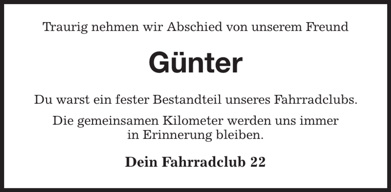 <p>Traurig nehmen wir Abschied von unserem Freund<br />Günter<br />Du warst ein fester Bestandteil unseres Fahrradclubs. Die gemeinsamen Kilometer werden uns immer<br />in Erinnerung bleiben.<br />Dein Fahrradclub 22</p>