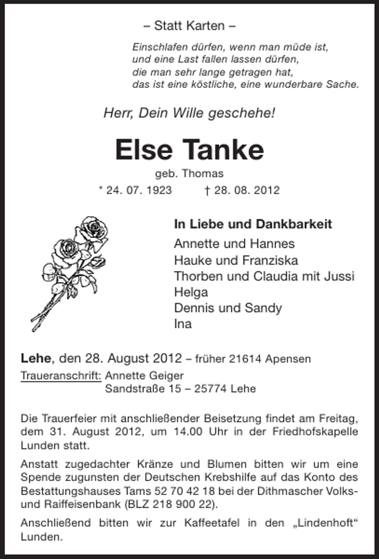 <p>– Statt Karten –<br />Einschlafen dürfen, wenn man müde ist,<br />und eine Last fallen lassen dürfen,<br />die man sehr lange getragen hat,<br />das ist eine köstliche, eine wunderbare Sache.</p><p>Herr, Dein Wille geschehe!</p><p>Else Tanke<br />geb. Thomas<br />* 24. 07. 1923<br />† 28. 08. 2012</p><p>In Liebe und Dankbarkeit<br />Annette und Hannes<br />Hauke und Franziska<br />Thorben und Claudia mit Jussi<br />Helga<br />Dennis und Sandy<br />Ina<br />Lehe, den 28. August 2012 – früher 21614 Apensen<br />Traueranschrift: Annette Geiger<br />Sandstraße 15 – 25774 Lehe<br />Die Trauerfeier mit anschließender Beisetzung findet am Freitag,<br />dem 31. August 2012, um 14.00 Uhr in der Friedhofskapelle<br />Lunden statt.<br />Anstatt zugedachter Kränze und Blumen bitten wir um eine<br />Spende zugunsten der Deutschen Krebshilfe auf das Konto des<br />Bestattungshauses Tams 52 70 42 18 bei der Dithmascher Volksund Raiffeisenbank (BLZ 218 900 22).<br />Anschließend bitten wir zur Kaffeetafel in den „Lindenhoft“<br />Lunden.</p>