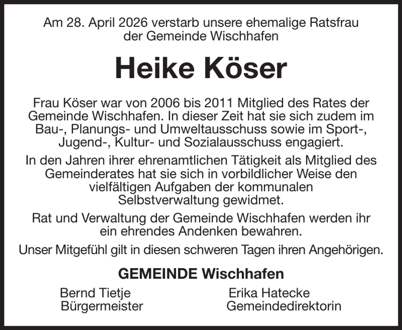 <p>Am 28. April 2026 verstarb unsere ehemalige Ratsfrau<br />der Gemeinde Wischhafen<br />Heike Köser<br />Frau Köser war von 2006 bis 2011 Mitglied des Rates der<br />Gemeinde Wischhafen. In dieser Zeit hat sie sich zudem im Bau-, Planungs- und Umweltausschuss sowie im Sport-,<br />Jugend-, Kultur- und Sozialausschuss engagiert.<br />In den Jahren ihrer ehrenamtlichen Tätigkeit als Mitglied des Gemeinderates hat sie sich in vorbildlicher Weise den<br />vielfältigen Aufgaben der kommunalen<br />Selbstverwaltung gewidmet.<br />Rat und Verwaltung der Gemeinde Wischhafen werden ihr<br />ein ehrendes Andenken bewahren.<br />Unser Mitgefühl gilt in diesen schweren Tagen ihren Angehörigen.<br />GEMEINDE Wischhafen<br />Bernd Tietje Erika Hatecke<br />Bürgermeister Gemeindedirektorin</p>