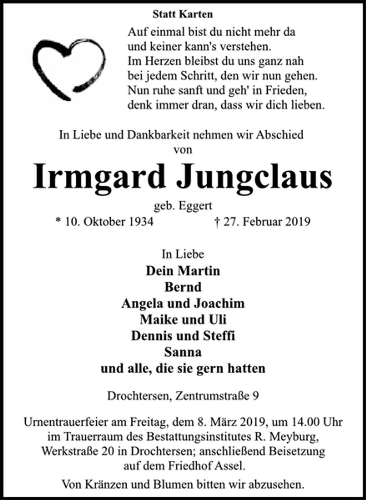 <p>Statt Karten<br />Auf einmal bist du nicht mehr da<br />und keiner kann's verstehen.<br />Im Herzen bleibst du uns ganz nah<br />bei jedem Schritt, den wir nun gehen.<br />Nun ruhe sanft und geh' in Frieden,<br />denk immer dran, dass wir dich lieben.<br />In Liebe und Dankbarkeit nehmen wir Abschied<br />von<br />Irmgard Jungclaus<br />geb. Eggert<br />* 10. Oktober 1934 † 27. Februar 2019<br />In Liebe<br />Dein Martin<br />Bernd<br />Angela und Joachim<br />Maike und Uli<br />Dennis und Steffi<br />Sanna<br />und alle, die sie gern hatten<br />Drochtersen, Zentrumstraße 9<br />Urnentrauerfeier am Freitag, dem 8. März 2019, um 14.00 Uhr<br />im Trauerraum des Bestattungsinstitutes R. Meyburg,<br />Werkstraße 20 in Drochtersen; anschließend Beisetzung<br />auf dem Friedhof Assel.<br />Von Kränzen und Blumen bitten wir abzusehen.</p>