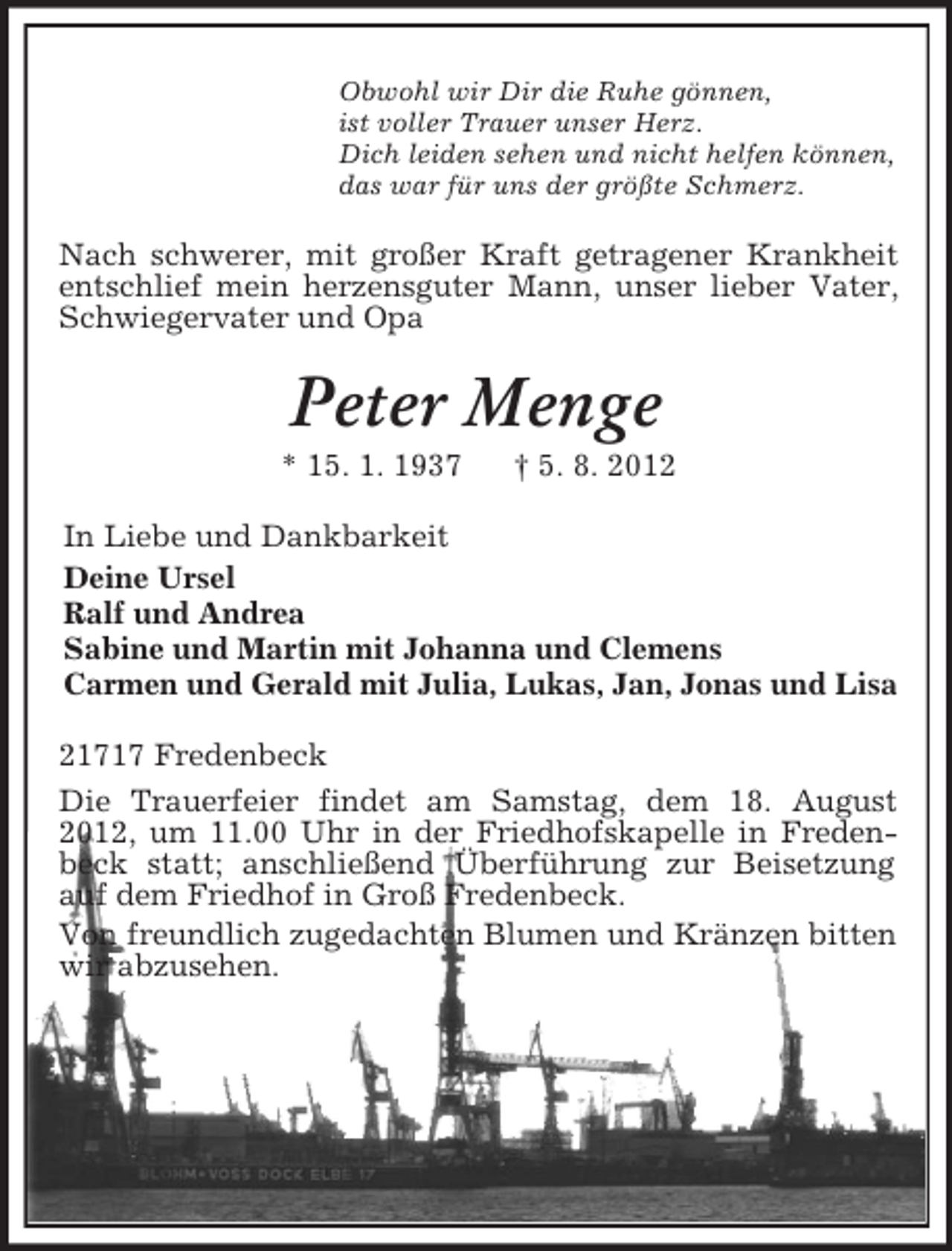 <p>Obwohl wir Dir die Ruhe gönnen,<br />ist voller Trauer unser Herz.<br />Dich leiden sehen und nicht helfen können,<br />das war für uns der größte Schmerz.</p><p>Nach schwerer, mit großer Kraft getragener Krankheit<br />entschlief mein herzensguter Mann, unser lieber Vater,<br />Schwiegervater und Opa</p><p>Peter Menge<br />* 15. 1. 1937</p><p>† 5. 8. 2012</p><p>In Liebe und Dankbarkeit<br />Deine Ursel<br />Ralf und Andrea<br />Sabine und Martin mit Johanna und Clemens<br />Carmen und Gerald mit Julia, Lukas, Jan, Jonas und Lisa<br />21717 Fredenbeck<br />Die Trauerfeier findet am Samstag, dem 18. August<br />2012, um 11.00 Uhr in der Friedhofskapelle in Fredenbeck statt; anschließend Überführung zur Beisetzung<br />auf dem Friedhof in Groß Fredenbeck.<br />Von freundlich zugedachten Blumen und Kränzen bitten<br />wir abzusehen.</p>