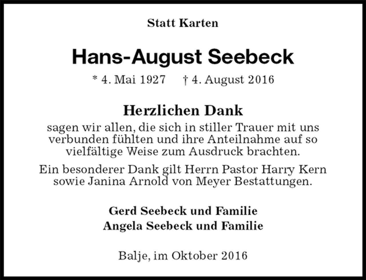 <p>Statt Karten<br />Hans-August Seebeck<br />* 4. Mai 1927 † 4. August 2016<br />Herzlichen Dank<br />sagen wir allen, die sich in stiller Trauer mit uns<br />verbunden fühlten und ihre Anteilnahme auf so<br />vielfältige Weise zum Ausdruck brachten.<br />Ein besonderer Dank gilt Herrn Pastor Harry Kern<br />sowie Janina Arnold von Meyer Bestattungen.<br />Gerd Seebeck und Familie<br />Angela Seebeck und Familie<br />Balje, im Oktober 2016</p>