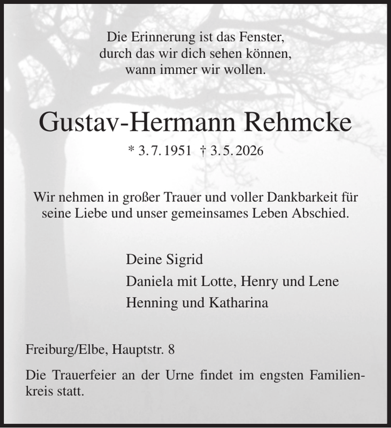 <p>Die Erinnerung ist das Fenster,<br />durch das wir dich sehen können,<br />wann immer wir wollen.<br />Gustav-Hermann Rehmcke<br />* 3. 7. 1951 † 3. 5. 2026<br />Wir nehmen in großer Trauer und voller Dankbarkeit für seine Liebe und unser gemeinsames Leben Abschied.<br />Deine Sigrid<br />Daniela mit Lotte, Henry und Lene<br />Henning und Katharina<br />Freiburg/Elbe, Hauptstr. 8<br />Die Trauerfeier an der Urne findet im engsten Familienkreis statt.</p>
