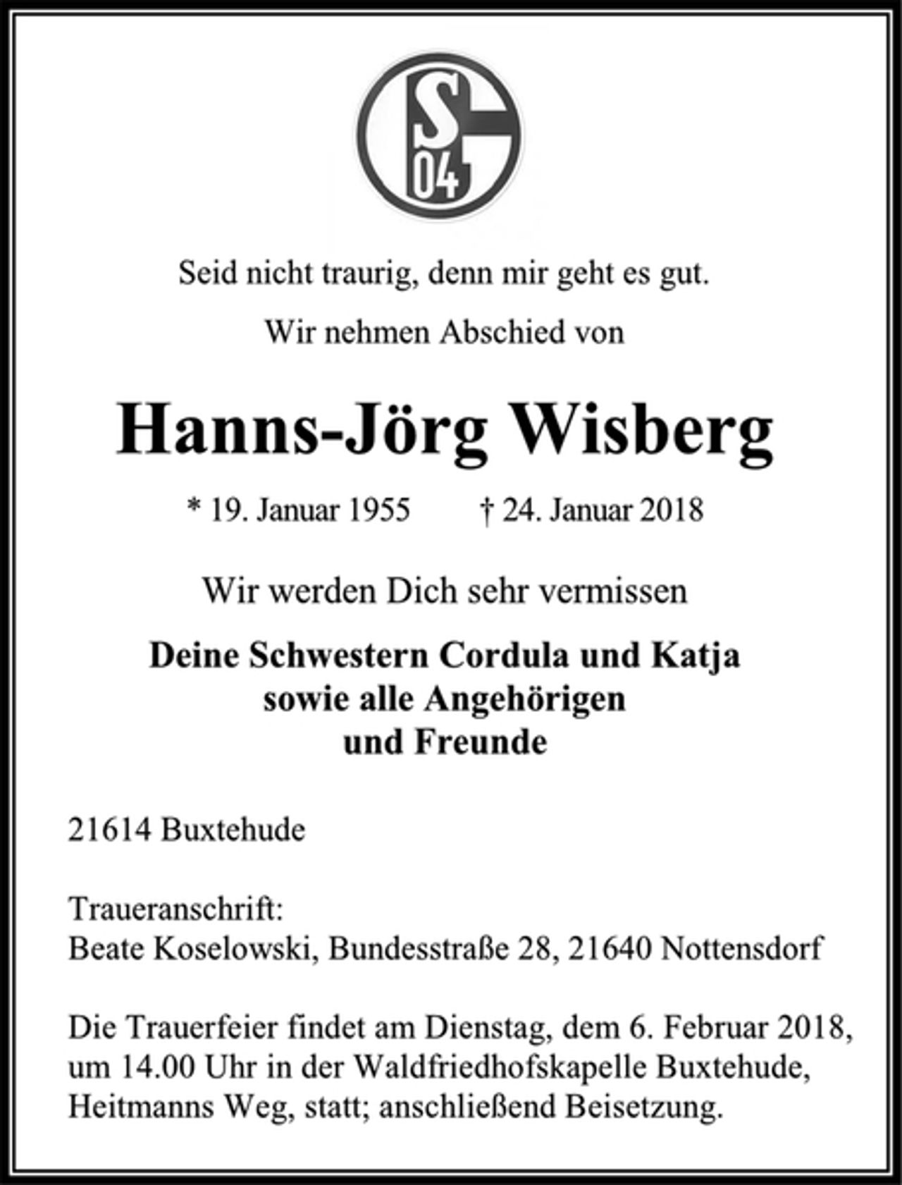 <p>Seid nicht traurig, denn mir geht es gut.<br />Wir nehmen Abschied von<br />Hanns-Jörg Wisberg<br />* 19. Januar 1955 † 24. Januar 2018<br />Wir werden Dich sehr vermissen<br />Deine Schwestern Cordula und Katja<br />sowie alle Angehörigen<br />und Freunde<br />21614 Buxtehude<br />Traueranschrift:<br />Beate Koselowski, Bundesstraße 28, 21640 Nottensdorf<br />Die Trauerfeier findet am Dienstag, dem 6. Februar 2018,<br />um 14.00 Uhr in der Waldfriedhofskapelle Buxtehude,<br />Heitmanns Weg, statt; anschließend Beisetzung.</p>