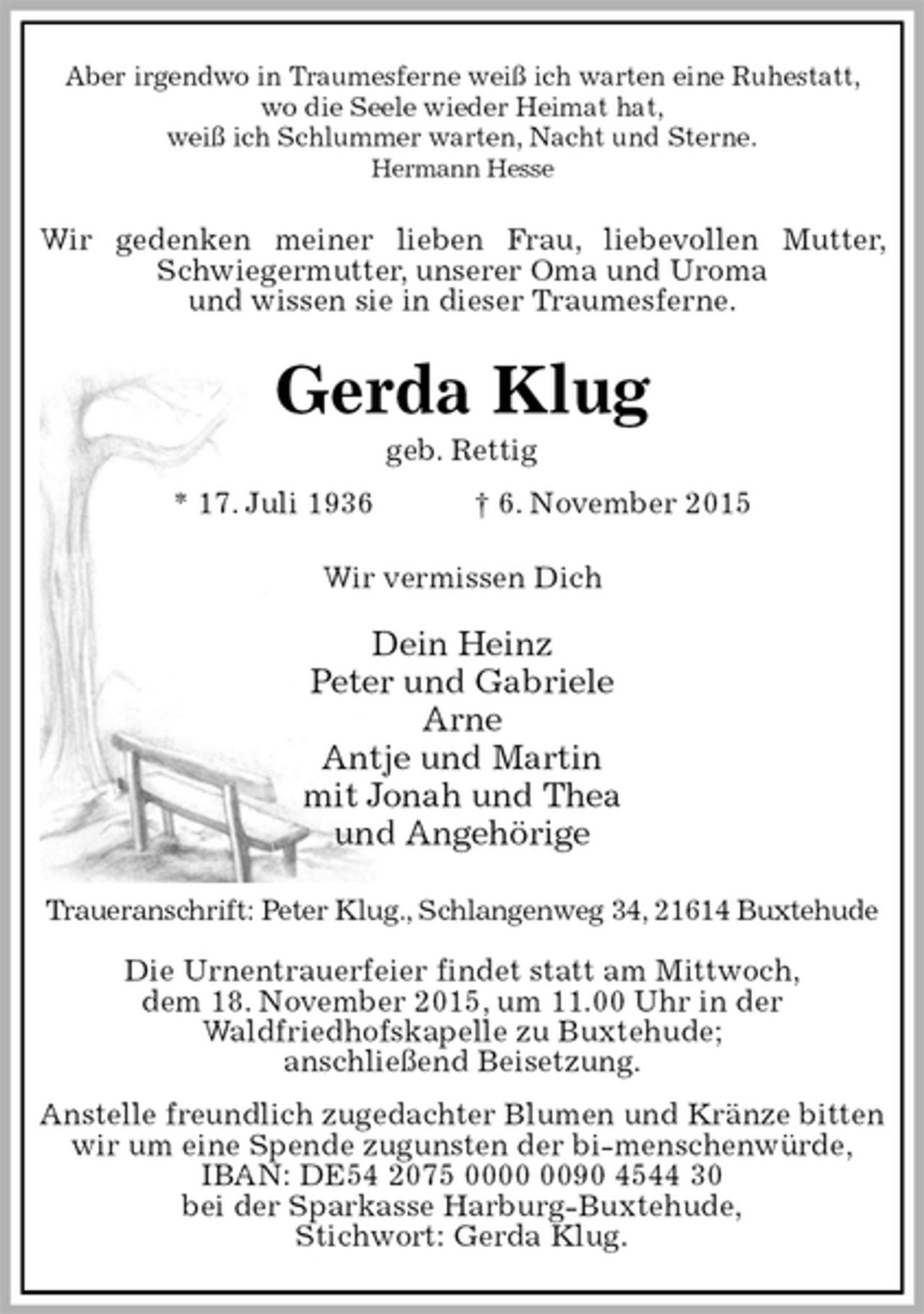 <p>Aber irgendwo in Traumesferne weiß ich warten eine Ruhestatt,<br />wo die Seele wieder Heimat hat,<br />weiß ich Schlummer warten, Nacht und Sterne.<br />Hermann Hesse<br />Wir gedenken meiner lieben Frau, liebevollen Mutter, Schwiegermutter, unserer Oma und Uroma<br />und wissen sie in dieser Traumesferne.<br />Gerda Klug<br />geb. Rettig<br />* 17. Juli 1936 † 6. November 2015<br />Wir vermissen Dich</p>
<p>Dein Heinz<br />Peter und Gabriele<br />Arne<br />Antje und Martin<br />mit Jonah und Thea<br />und Angehörige<br />Traueranschrift: Peter Klug., Schlangenweg 34, 21614 Buxtehude</p>
<p>Die Urnentrauerfeier findet statt am Mittwoch,<br />dem 18. November 2015, um 11.00 Uhr in der<br />Waldfriedhofskapelle zu Buxtehude;<br />anschließend Beisetzung.<br />Anstelle freundlich zugedachter Blumen und Kränze bitten wir um eine Spende zugunsten der bi-menschenwürde,<br />IBAN: DE54 2075 0000 0090 4544 30<br />bei der Sparkasse Harburg-Buxtehude,<br />Stichwort: Gerda Klug.</p>