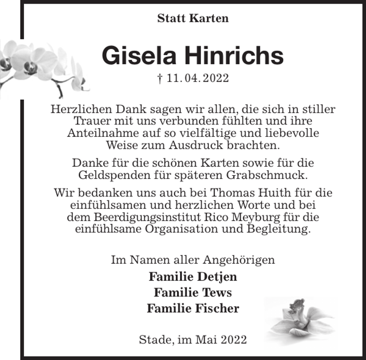 <p>Statt Karten<br />Gisela Hinrichs<br />† 11. 04. 2022<br />Herzlichen Dank sagen wir allen, die sich in stiller Trauer mit uns verbunden fühlten und ihre<br />Anteilnahme auf so vielfältige und liebevolle<br />Weise zum Ausdruck brachten.<br />Danke für die schönen Karten sowie für die<br />Geldspenden für späteren Grabschmuck.<br />Wir bedanken uns auch bei Thomas Huith für die<br />einfühlsamen und herzlichen Worte und bei<br />dem Beerdigungsinstitut Rico Meyburg für die<br />einfühlsame Organisation und Begleitung.<br />Im Namen aller Angehörigen<br />Familie Detjen<br />Familie Tews<br />Familie Fischer<br />Stade, im Mai 2022</p>