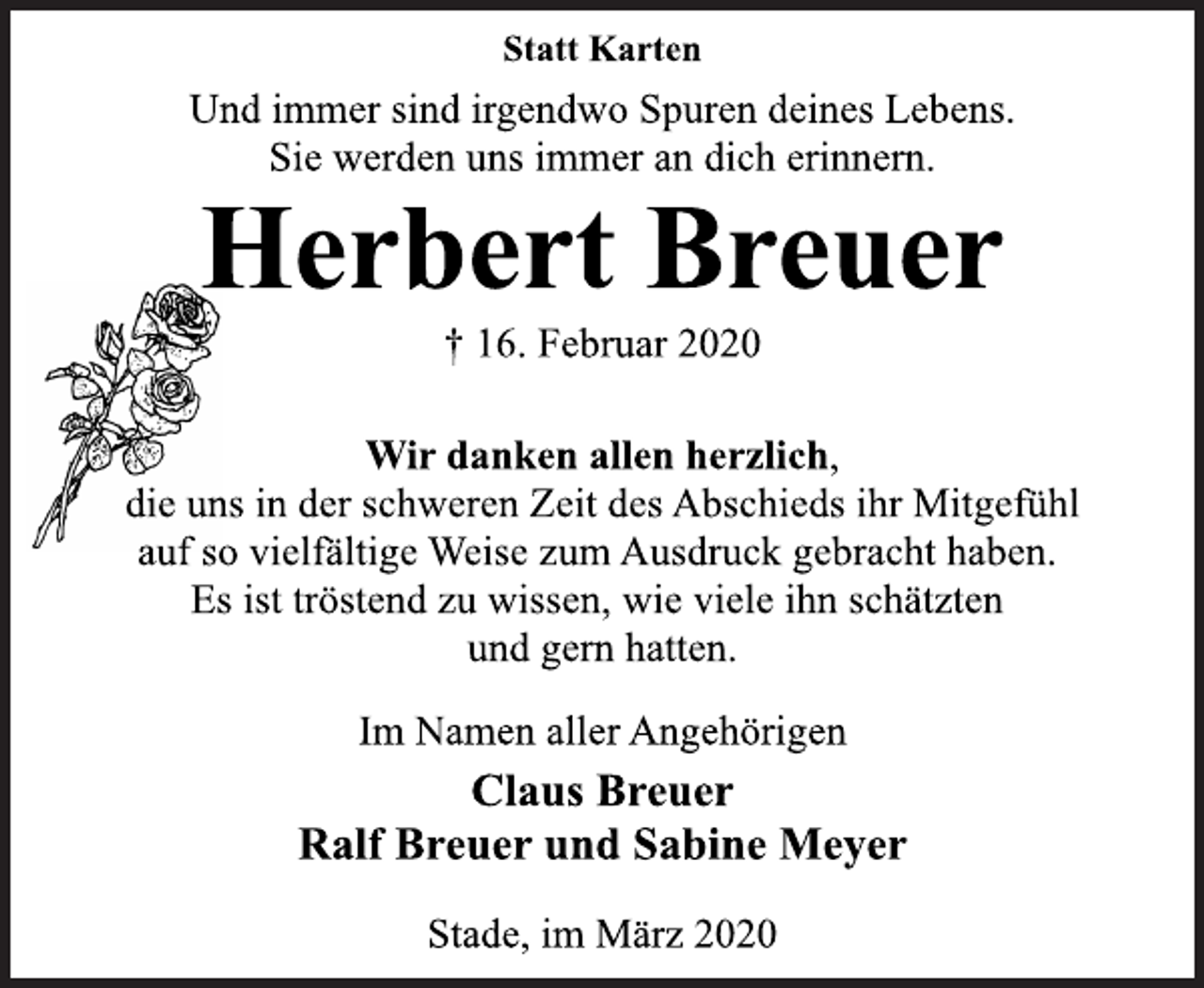 <p>Statt Karten<br />Und immer sind irgendwo Spuren deines Lebens.<br />Sie werden uns immer an dich erinnern.<br />Herbert Breuer<br />† 16. Februar 2020<br />Wir danken allen herzlich,<br />die uns in der schweren Zeit des Abschieds ihr Mitgefühl<br />auf so vielfältige Weise zum Ausdruck gebracht haben.<br />Es ist tröstend zu wissen, wie viele ihn schätzten<br />und gern hatten.<br />Im Namen aller Angehörigen<br />Claus Breuer<br />Ralf Breuer und Sabine Meyer<br />Stade, im März 2020</p>