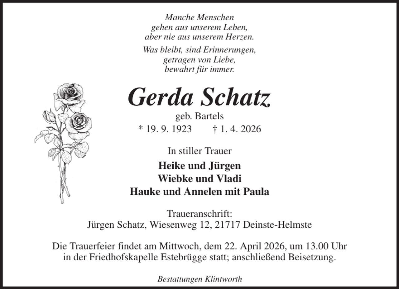 <p>Manche Menschen<br />gehen aus unserem Leben,<br />aber nie aus unserem Herzen.<br />Was bleibt, sind Erinnerungen,<br />getragen von Liebe,<br />bewahrt für immer.<br />Gerda Schatz<br />geb. Bartels<br />* 19. 9. 1923 † 1. 4. 2026<br />In stiller Trauer<br />Heike und Jürgen<br />Wiebke und Vladi<br />Hauke und Annelen mit Paula<br />Traueranschrift:<br />Jürgen Schatz, Wiesenweg 12, 21717 Deinste-Helmste</p><p>Die Trauerfeier findet am Mittwoch, dem 22. April 2026, um 13.00 Uhr<br />in der Friedhofskapelle Estebrügge statt; anschließend Beisetzung.</p><p>Bestattungen Klintworth</p>