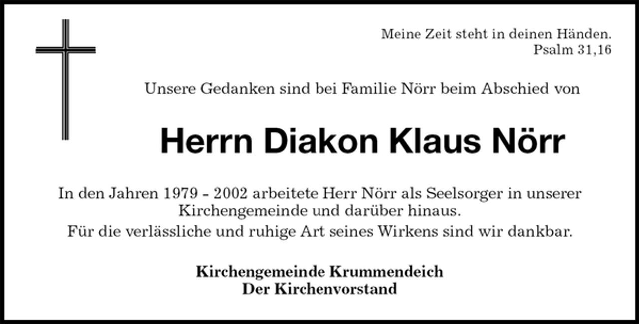<p>Meine Zeit steht in deinen Händen.<br />Psalm 31,16<br />Unsere Gedanken sind bei Familie Nörr beim Abschied von<br />Herrn Diakon Klaus Nörr<br />In den Jahren 1979 - 2002 arbeitete Herr Nörr als Seelsorger in unserer<br />Kirchengemeinde und darüber hinaus.<br />Für die verlässliche und ruhige Art seines Wirkens sind wir dankbar.<br />Kirchengemeinde Krummendeich<br />Der Kirchenvorstand</p>