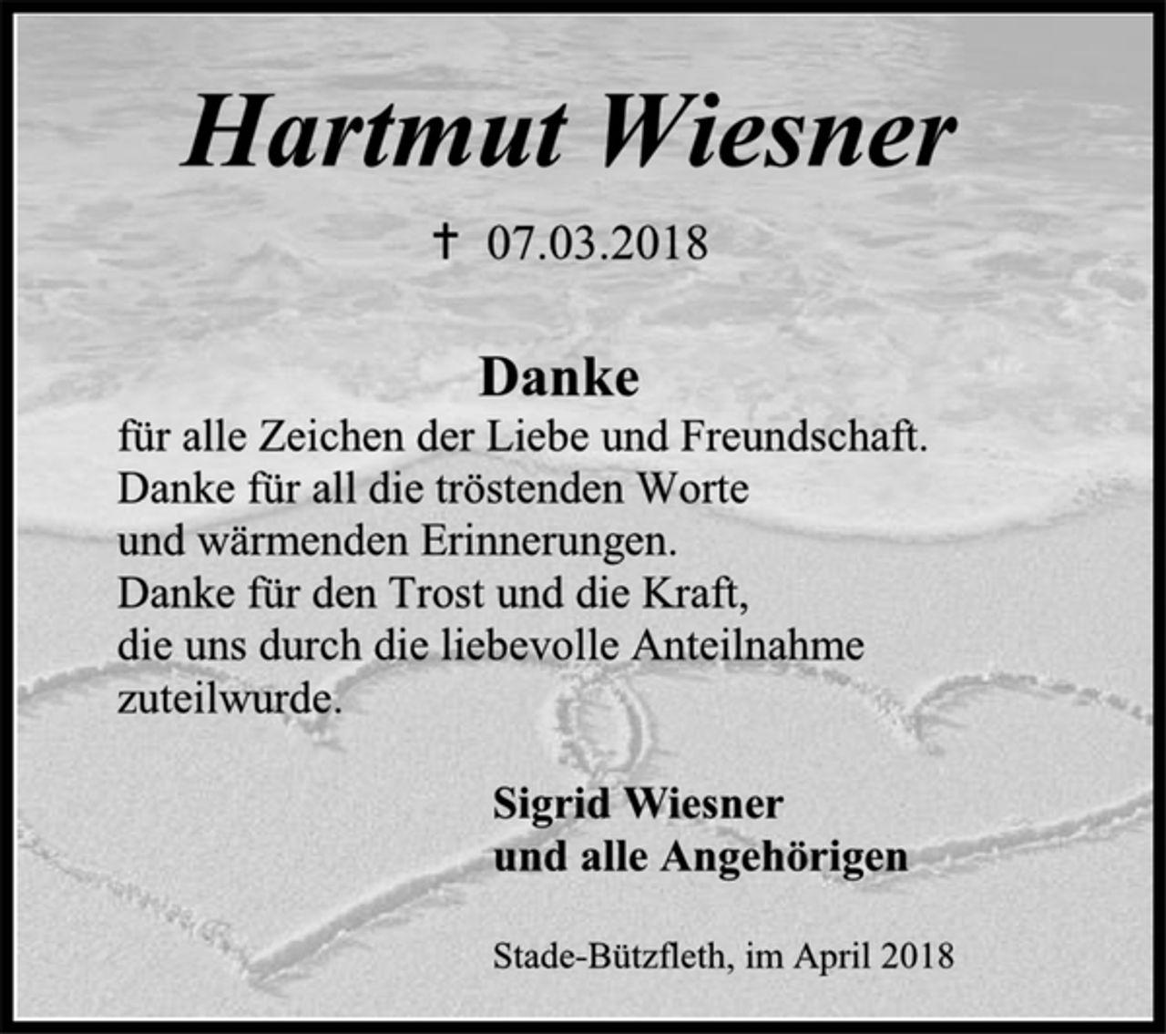 <p>Hartmut Wiesner<br />† 07.03.2018<br />Danke<br />für alle Zeichen der Liebe und Freundschaft.<br />Danke für all die tröstenden Worte<br />und wärmenden Erinnerungen.<br />Danke für den Trost und die Kraft,<br />die uns durch die liebevolle Anteilnahme<br />zuteilwurde.<br />Sigrid Wiesner<br />und alle Angehörigen<br />Stade-Bützfleth, im April 2018</p>