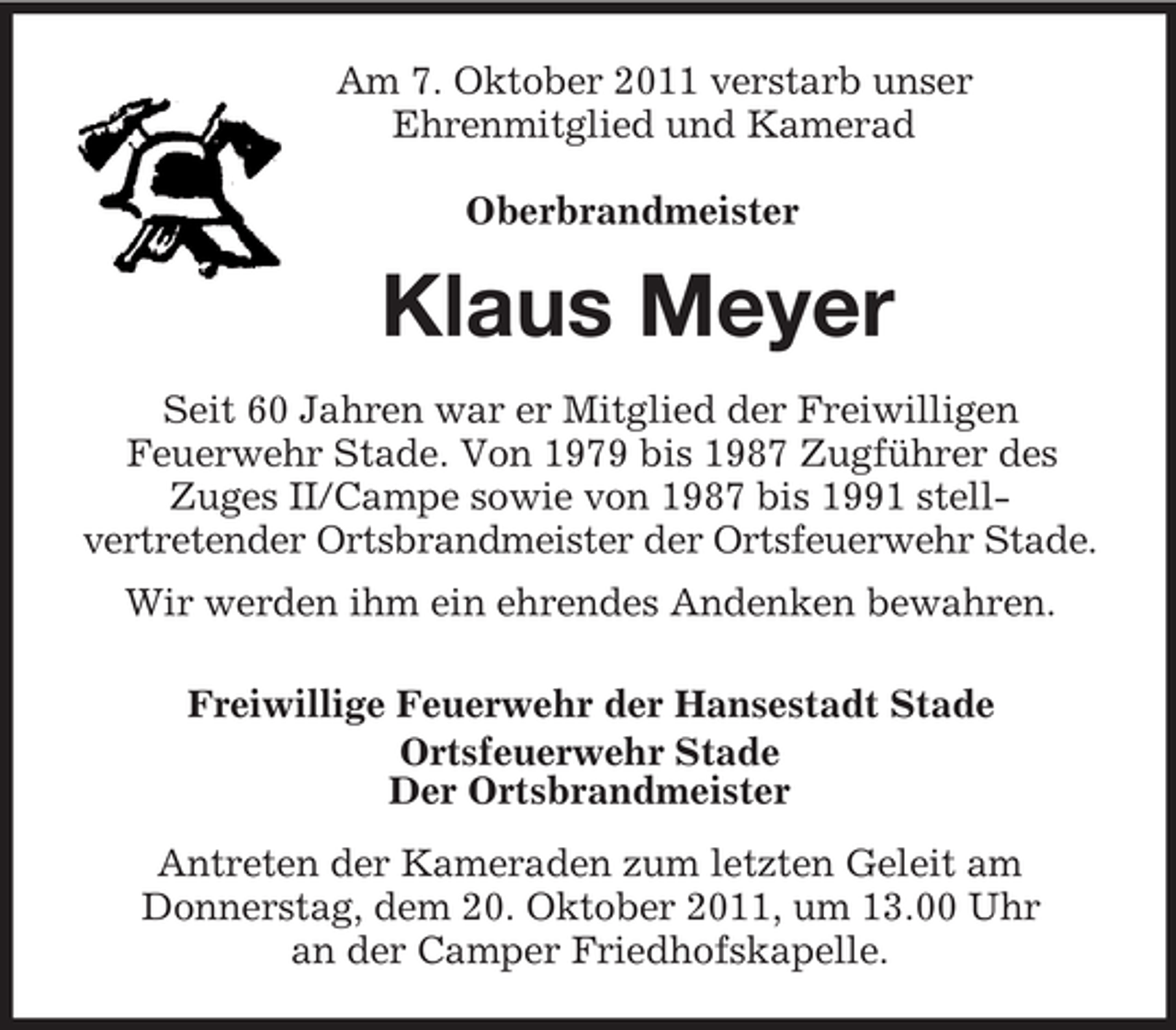 <p>Am 7. Oktober 2011 verstarb unser<br />Ehrenmitglied und Kamerad</p><p>Oberbrandmeister<br />Klaus Meyer<br />Seit 60 Jahren war er Mitglied der Freiwilligen<br />Feuerwehr Stade. Von 1979 bis 1987 Zugführer des<br />Zuges II/Campe sowie von 1987 bis 1991 stell-<br />vertretender Ortsbrandmeister der Ortsfeuerwehr Stade.<br />Wir werden ihm ein ehrendes Andenken bewahren.<br />Freiwillige Feuerwehr der Hansestadt Stade<br />Ortsfeuerwehr Stade<br />Der Ortsbrandmeister<br />Antreten der Kameraden zum letzten Geleit am<br />Donnerstag, dem 20. Oktober 2011, um 13.00 Uhr<br />an der Camper Friedhofskapelle.</p>