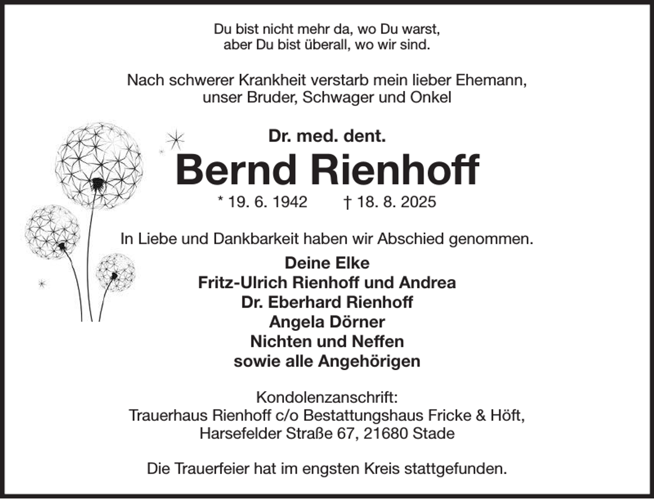 <p>Du bist nicht mehr da, wo Du warst,<br />aber Du bist überall, wo wir sind.<br />Nach schwerer Krankheit verstarb mein lieber Ehemann,<br />unser Bruder, Schwager und Onkel<br />Dr. med. dent.<br />Bernd Rienhoff<br />* 19. 6. 1942 † 18. 8. 2025<br />In Liebe und Dankbarkeit haben wir Abschied genommen.<br />Deine Elke<br />Fritz-Ulrich Rienhoff und Andrea<br />Dr. Eberhard Rienhoff<br />Angela Dörner<br />Nichten und Neffen<br />sowie alle Angehörigen<br />Kondolenzanschrift:<br />Trauerhaus Rienhoff c/o Bestattungshaus Fricke &amp; Höft,<br />Harsefelder Straße 67, 21680 Stade</p><p>Die Trauerfeier hat im engsten Kreis stattgefunden.</p>