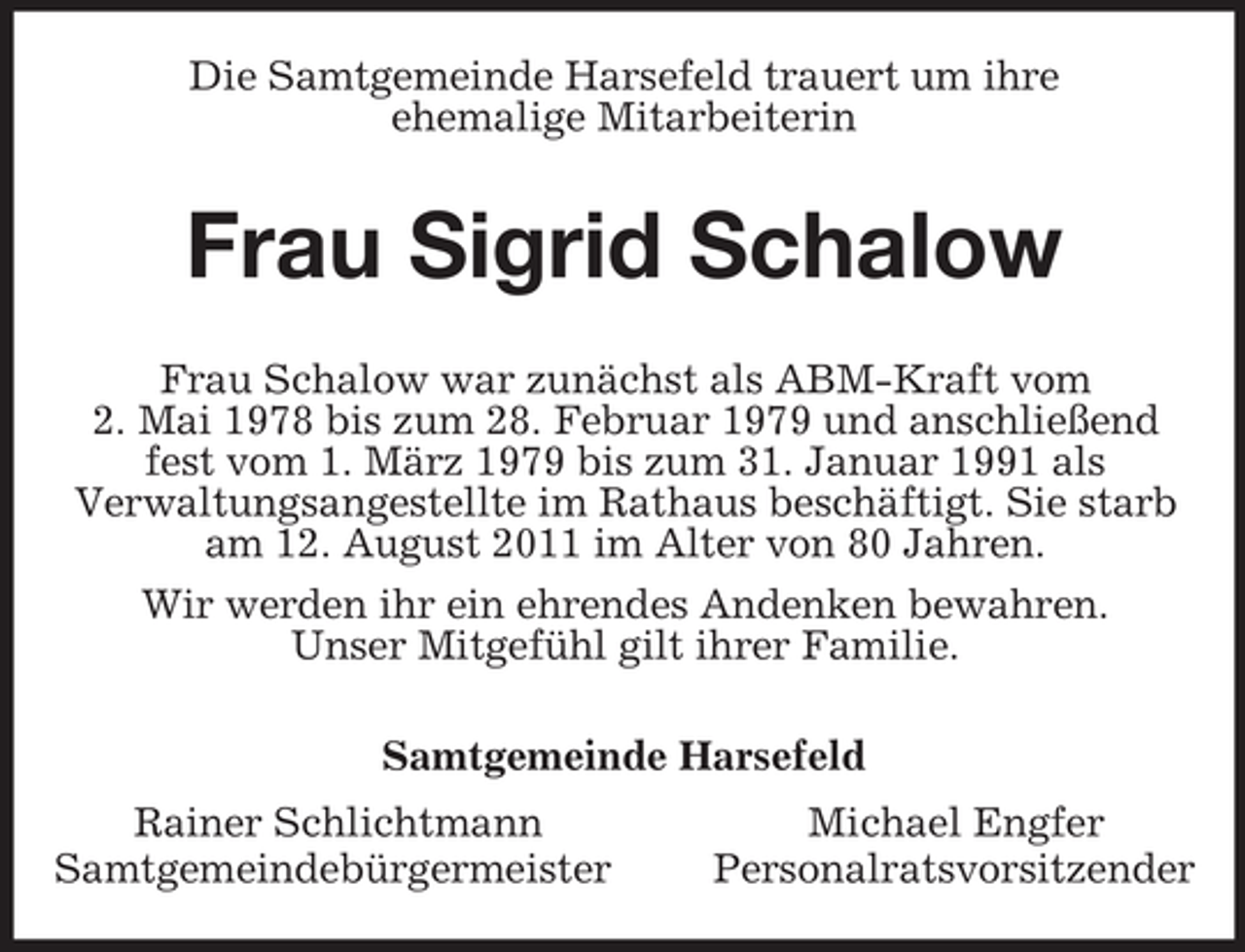 <p>Die Samtgemeinde Harsefeld trauert um ihre<br />ehemalige Mitarbeiterin<br />Frau Sigrid Schalow<br />Frau Schalow war zunächst als ABM-Kraft vom<br />2. Mai 1978 bis zum 28. Februar 1979 und anschließend fest vom 1. März 1979 bis zum 31. Januar 1991 als<br />Verwaltungsangestellte im Rathaus beschäftigt. Sie starb am 12. August 2011 im Alter von 80 Jahren.<br />Wir werden ihr ein ehrendes Andenken bewahren.<br />Unser Mitgefühl gilt ihrer Familie.<br />Samtgemeinde Harsefeld<br />Rainer Schlichtmann Michael Engfer<br />Samtgemeindebürgermeister Personalratsvorsitzender</p>