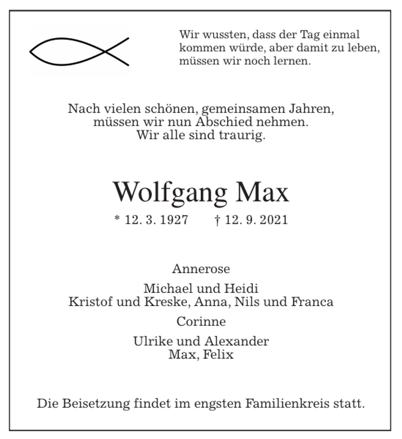 <p>Wir wussten, dass der Tag einmal<br />kommen würde, aber damit zu leben,<br />müssen wir noch lernen.<br />Nach vielen schönen, gemeinsamen Jahren,<br />müssen wir nun Abschied nehmen.<br />Wir alle sind traurig.<br />Wolfgang Max<br />* 12. 3. 1927 † 12. 9. 2021<br />Annerose<br />Michael und Heidi<br />Kristof und Kreske, Anna, Nils und Franca<br />Corinne<br />Ulrike und Alexander<br />Max, Felix<br />Die Beisetzung findet im engsten Familienkreis statt.</p>
