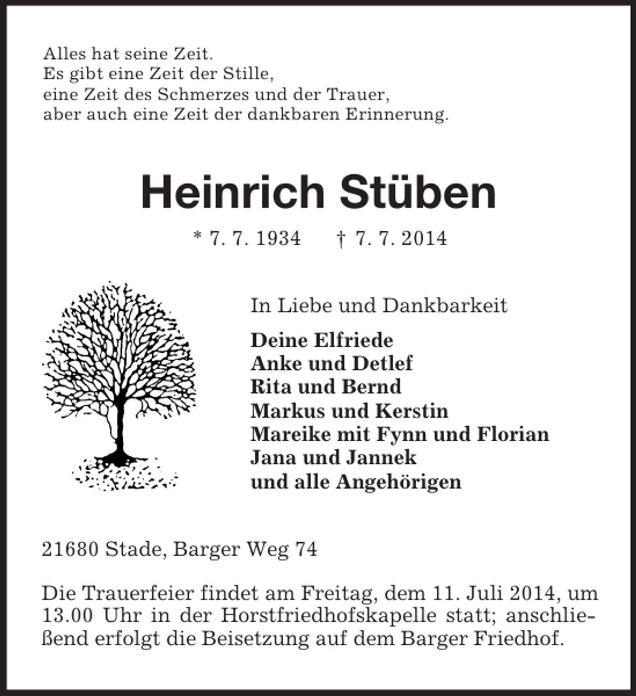<p>Alles hat seine Zeit.<br />Es gibt eine Zeit der Stille,<br />eine Zeit des Schmerzes und der Trauer,<br />aber auch eine Zeit der dankbaren Erinnerung.<br />Heinrich Stüben<br />* 7. 7. 1934 † 7. 7. 2014<br />In Liebe und Dankbarkeit<br />Deine Elfriede<br />Anke und Detlef<br />Rita und Bernd<br />Markus und Kerstin<br />Mareike mit Fynn und Florian<br />Jana und Jannek<br />und alle Angehörigen<br />21680 Stade, Barger Weg 74</p><p>Die Trauerfeier findet am Freitag, dem 11. Juli 2014, um 13.00 Uhr in der Horstfriedhofskapelle statt; anschließend erfolgt die Beisetzung auf dem Barger Friedhof.</p>