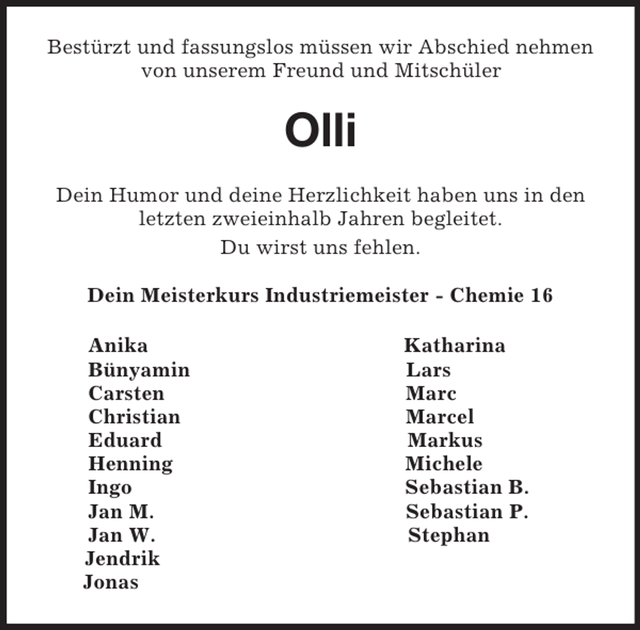 <p>Bestürzt und fassungslos müssen wir Abschied nehmen von unserem Freund und Mitschüler<br />Olli<br />Dein Humor und deine Herzlichkeit haben uns in den letzten zweieinhalb Jahren begleitet.<br />Du wirst uns fehlen.<br />Dein Meisterkurs Industriemeister - Chemie 16<br />Anika Katharina<br />Bünyamin Lars<br />Carsten Marc<br />Christian Marcel<br />Eduard Markus<br />Henning Michele<br />Ingo Sebastian B.<br />Jan M. Sebastian P.<br />Jan W. Stephan<br />Jendrik<br />Jonas</p>