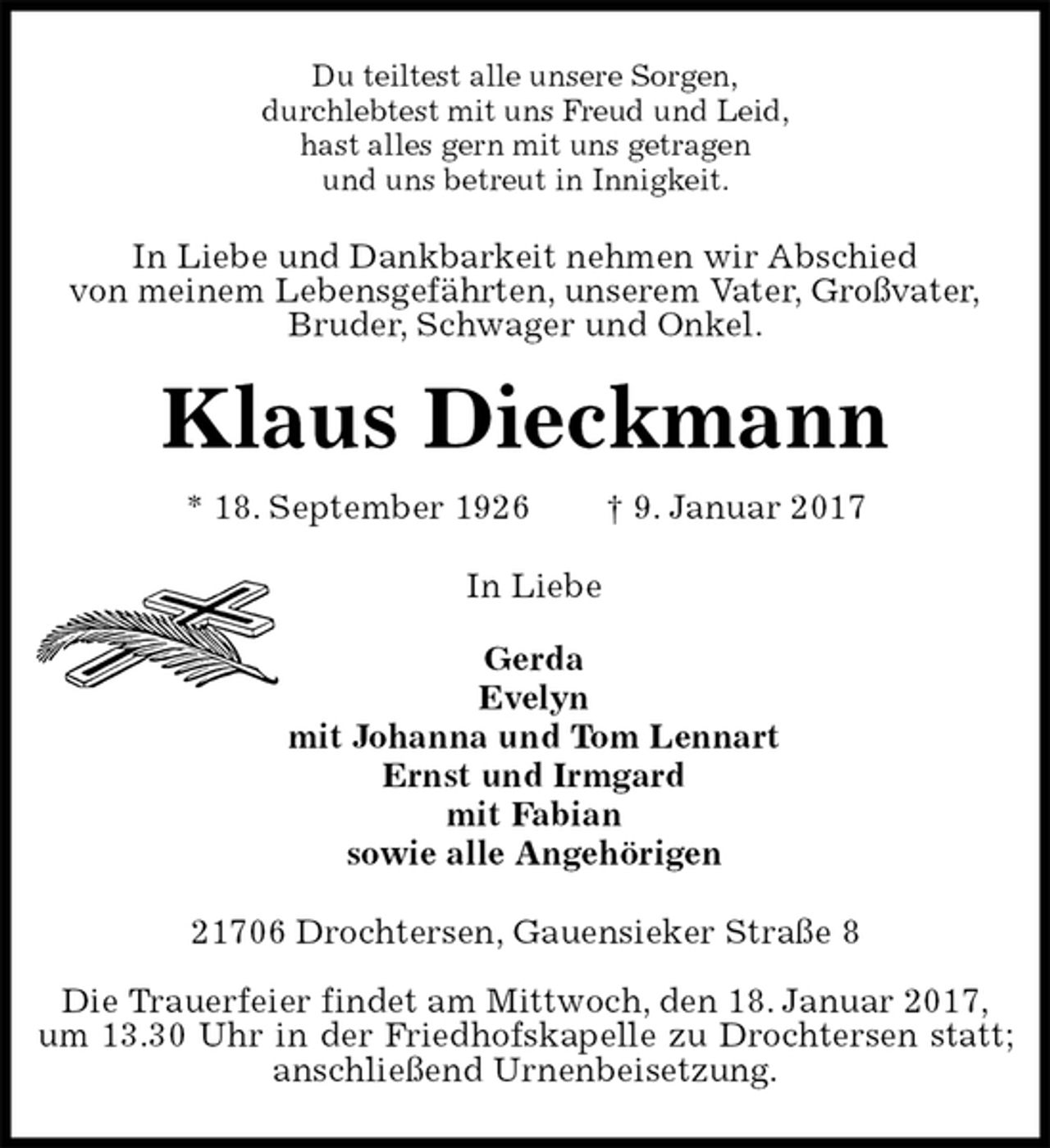 <p>Du teiltest alle unsere Sorgen,<br />durchlebtest mit uns Freud und Leid,<br />hast alles gern mit uns getragen<br />und uns betreut in Innigkeit.<br />In Liebe und Dankbarkeit nehmen wir Abschied<br />von meinem Lebensgefährten, unserem Vater, Großvater,<br />Bruder, Schwager und Onkel.<br />Klaus Dieckmann<br />* 18. September 1926 † 9. Januar 2017<br />In Liebe</p><p>Gerda<br />Evelyn<br />mit Johanna und Tom Lennart<br />Ernst und Irmgard<br />mit Fabian<br />sowie alle Angehörigen<br />21706 Drochtersen, Gauensieker Straße 8</p><p>Die Trauerfeier findet am Mittwoch, den 18. Januar 2017,<br />um 13.30 Uhr in der Friedhofskapelle zu Drochtersen statt; anschließend Urnenbeisetzung.</p>