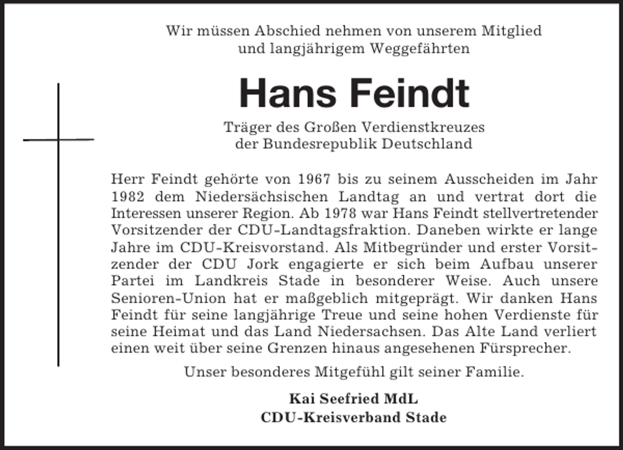 <p>Wir müssen Abschied nehmen von unserem Mitglied<br />und langjährigem Weggefährten</p><p>Hans Feindt<br />Träger des Großen Verdienstkreuzes<br />der Bundesrepublik Deutschland<br />Herr Feindt gehörte von 1967 bis zu seinem Ausscheiden im Jahr<br />1982 dem Niedersächsischen Landtag an und vertrat dort die<br />Interessen unserer Region. Ab 1978 war Hans Feindt stellvertretender<br />Vorsitzender der CDU-Landtagsfraktion. Daneben wirkte er lange<br />Jahre im CDU-Kreisvorstand. Als Mitbegründer und erster Vorsitzender der CDU Jork engagierte er sich beim Aufbau unserer<br />Partei im Landkreis Stade in besonderer Weise. Auch unsere<br />Senioren-Union hat er maßgeblich mitgeprägt. Wir danken Hans<br />Feindt für seine langjährige Treue und seine hohen Verdienste für<br />seine Heimat und das Land Niedersachsen. Das Alte Land verliert<br />einen weit über seine Grenzen hinaus angesehenen Fürsprecher.<br />Unser besonderes Mitgefühl gilt seiner Familie.<br />Kai Seefried MdL<br />CDU-Kreisverband Stade</p>