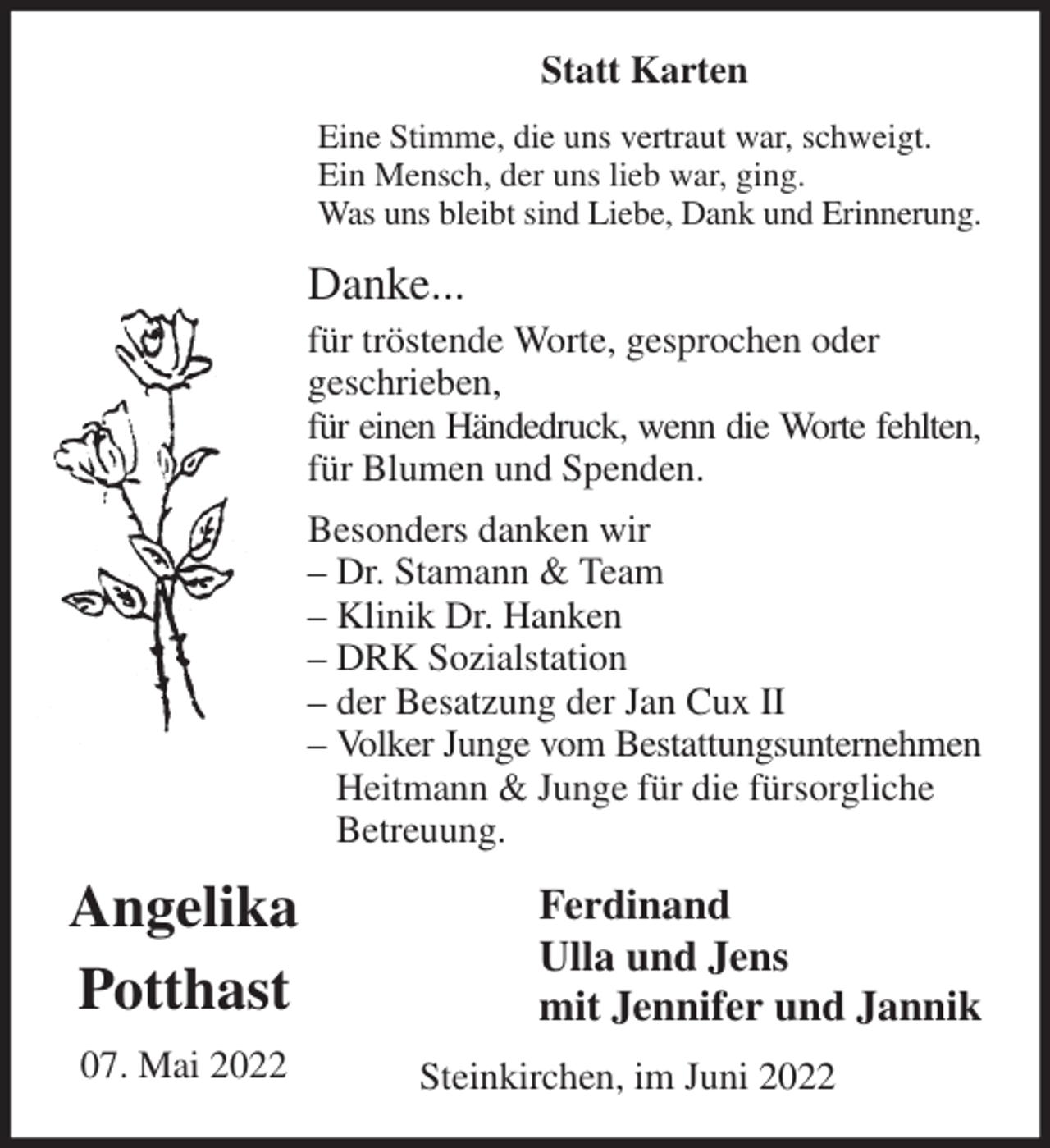 <p>Statt Karten<br />Eine Stimme, die uns vertraut war, schweigt.<br />Ein Mensch, der uns lieb war, ging.<br />Was uns bleibt sind Liebe, Dank und Erinnerung.<br />Danke...<br />für tröstende Worte, gesprochen oder<br />geschrieben,<br />für einen Händedruck, wenn die Worte fehlten,<br />für Blumen und Spenden.<br />Besonders danken wir<br />- Dr. Stamann &amp; Team<br />- Klinik Dr. Hanken<br />- DRK Sozialstation<br />- der Besatzung der Jan Cux II<br />- Volker Junge vom Bestattungsunternehmen<br />Heitmann &amp; Junge für die fürsorgliche Betreuung.<br />Ferdinand<br />Ulla und Jens<br />mit Jennifer und Jannik<br />Steinkirchen, im Juni 2022<br />Angelika<br />Potthast<br />07. Mai 2022</p>