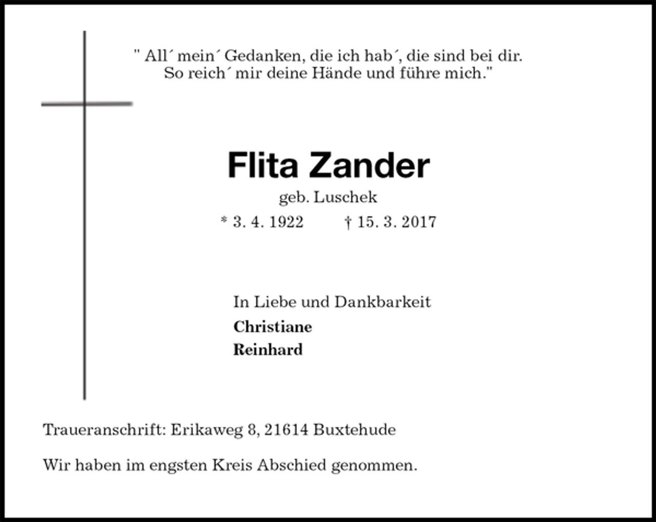 <p>" All´ mein´ Gedanken, die ich hab´, die sind bei dir.<br />So reich´ mir deine Hände und führe mich."<br />Flita Zander<br />geb. Luschek<br />* 3. 4. 1922 † 15. 3. 2017<br />In Liebe und Dankbarkeit<br />Christiane<br />Reinhard<br />Traueranschrift: Erikaweg 8, 21614 Buxtehude</p><p>Wir haben im engsten Kreis Abschied genommen.</p>