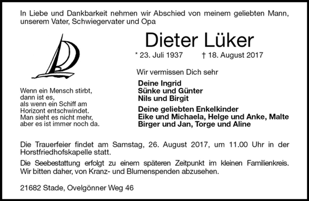 <p>In Liebe und Dankbarkeit nehmen wir Abschied von meinem geliebten Mann,<br />unserem Vater, Schwiegervater und Opa<br />Dieter Lüker<br />* 23. Juli 1937 † 18. August 2017</p><p>Wir vermissen Dich sehr<br />Deine Ingrid<br />Sünke und Günter<br />Nils und Birgit<br />Deine geliebten Enkelkinder<br />Eike und Michaela, Helge und Anke, Malte<br />Birger und Jan, Torge und Aline</p><p>Die Trauerfeier findet am Samstag, 26. August 2017, um 11.00 Uhr in der<br />Horstfriedhofskapelle statt.<br />Die Seebestattung erfolgt zu einem späteren Zeitpunkt im kleinen Familienkreis.<br />Wir bitten daher, von Kranz- und Blumenspenden abzusehen.</p><p>21682 Stade, Ovelgönner Weg 46<br />Wenn ein Mensch stirbt,<br />dann ist es,<br />als wenn ein Schiff am<br />Horizont entschwindet.<br />Man sieht es nicht mehr,<br />aber es ist immer noch da.</p>