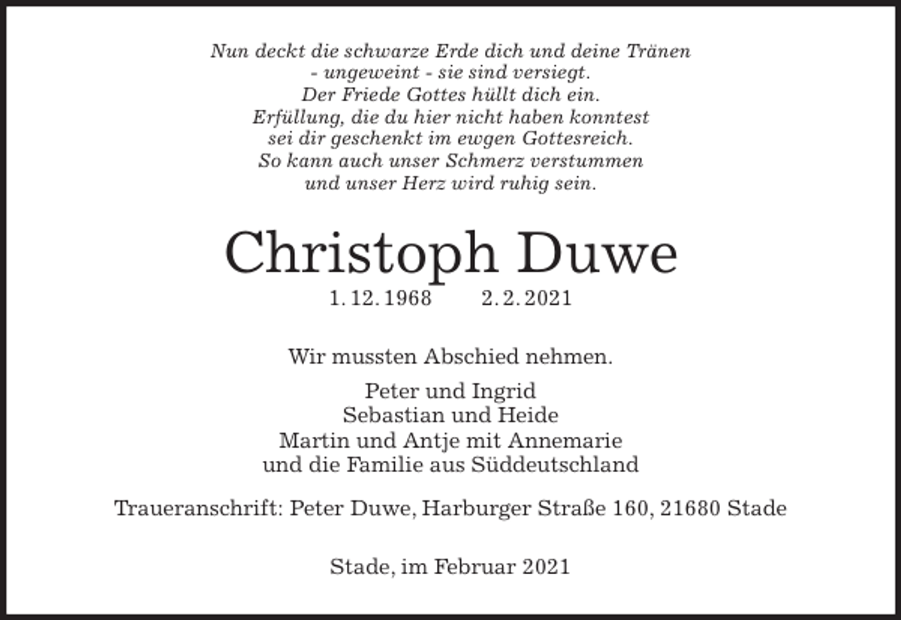 <p>Nun deckt die schwarze Erde dich und deine Tränen<br />- ungeweint - sie sind versiegt.<br />Der Friede Gottes hüllt dich ein.<br />Erfüllung, die du hier nicht haben konntest<br />sei dir geschenkt im ewgen Gottesreich.<br />So kann auch unser Schmerz verstummen<br />und unser Herz wird ruhig sein.<br />Christoph Duwe<br />1. 12. 1968 2. 2. 2021<br />Wir mussten Abschied nehmen.<br />Peter und Ingrid<br />Sebastian und Heide<br />Martin und Antje mit Annemarie<br />und die Familie aus Süddeutschland<br />Traueranschrift: Peter Duwe, Harburger Straße 160, 21680 Stade<br />Stade, im Februar 2021</p>