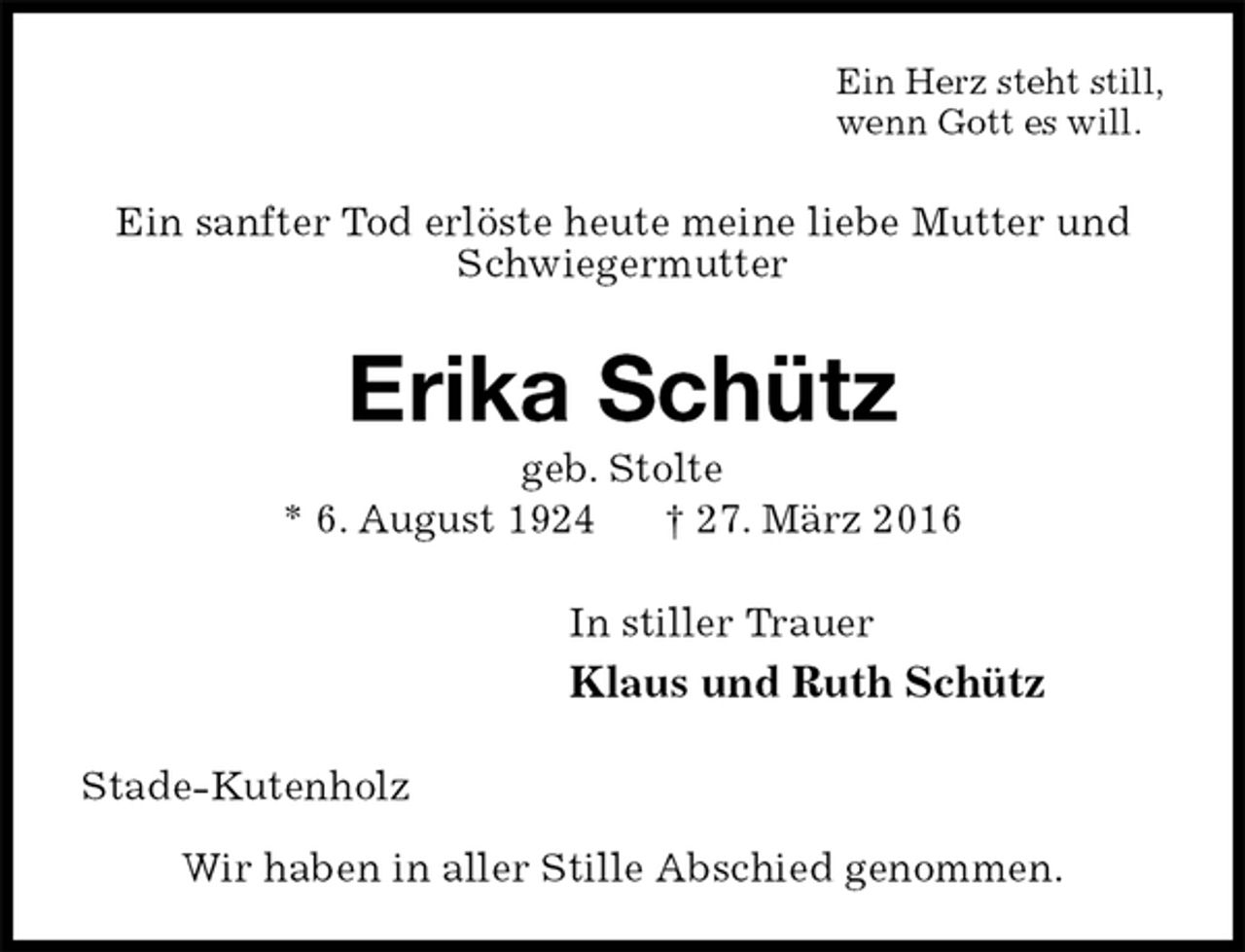 <p>Ein Herz steht still,<br />wenn Gott es will.<br />Ein sanfter Tod erlöste heute meine liebe Mutter und<br />Schwiegermutter<br />Erika Schütz<br />geb. Stolte<br />* 6. August 1924 † 27. März 2016<br />In stiller Trauer<br />Klaus und Ruth Schütz<br />Stade-Kutenholz</p>
<p>Wir haben in aller Stille Abschied genommen.</p>