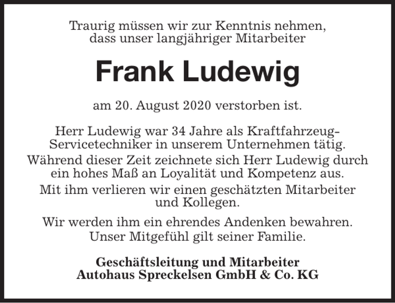 <p>Traurig müssen wir zur Kenntnis nehmen,<br />dass unser langjähriger Mitarbeiter<br />Frank Ludewig<br />am 20. August 2020 verstorben ist.<br />Herr Ludewig war 34 Jahre als Kraftfahrzeug-<br />Servicetechniker in unserem Unternehmen tätig.<br />Während dieser Zeit zeichnete sich Herr Ludewig durch ein hohes Maß an Loyalität und Kompetenz aus.<br />Mit ihm verlieren wir einen geschätzten Mitarbeiter<br />und Kollegen.<br />Wir werden ihm ein ehrendes Andenken bewahren.<br />Unser Mitgefühl gilt seiner Familie.<br />Geschäftsleitung und Mitarbeiter<br />Autohaus Spreckelsen GmbH &amp; Co. KG</p>