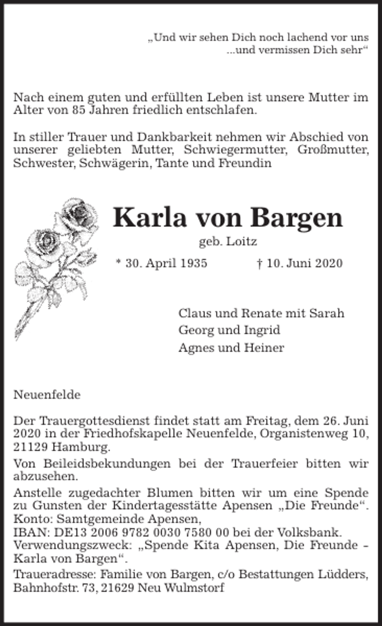 <p>„Und wir sehen Dich noch lachend vor uns<br />...und vermissen Dich sehr“<br />Nach einem guten und erfüllten Leben ist unsere Mutter im Alter von 85 Jahren friedlich entschlafen.</p>
<p>In stiller Trauer und Dankbarkeit nehmen wir Abschied von unserer geliebten Mutter, Schwiegermutter, Großmutter, Schwester, Schwägerin, Tante und Freundin<br />Karla von Bargen<br />geb. Loitz<br />* 30. April 1935 † 10. Juni 2020<br />Claus und Renate mit Sarah<br />Georg und Ingrid<br />Agnes und Heiner<br />Neuenfelde</p>
<p>Der Trauergottesdienst findet statt am Freitag, dem 26. Juni 2020 in der Friedhofskapelle Neuenfelde, Organistenweg 10, 21129 Hamburg.<br />Von Beileidsbekundungen bei der Trauerfeier bitten wir<br />abzusehen.<br />Anstelle zugedachter Blumen bitten wir um eine Spende<br />zu Gunsten der Kindertagesstätte Apensen „Die Freunde“. Konto: Samtgemeinde Apensen,<br />IBAN: DE13 2006 9782 0030 7580 00 bei der Volksbank.<br />Verwendungszweck: „Spende Kita Apensen, Die Freunde - Karla von Bargen“.<br />Traueradresse: Familie von Bargen, c/o Bestattungen Lüdders,<br />Bahnhofstr. 73, 21629 Neu Wulmstorf</p>