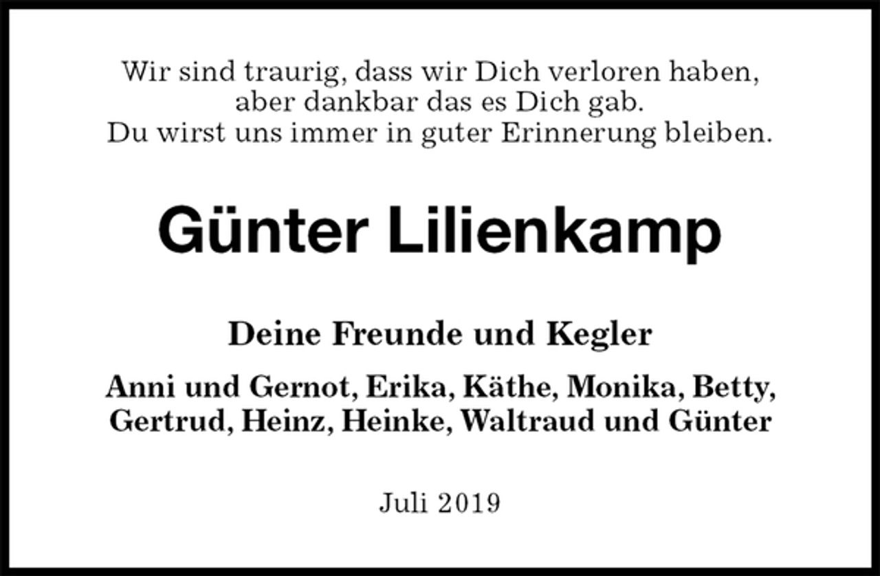 <p>Wir sind traurig, dass wir Dich verloren haben,<br />aber dankbar das es Dich gab.<br />Du wirst uns immer in guter Erinnerung bleiben.<br />Günter Lilienkamp<br />Deine Freunde und Kegler<br />Anni und Gernot, Erika, Käthe, Monika, Betty,<br />Gertrud, Heinz, Heinke, Waltraud und Günter<br />Juli 2019</p>