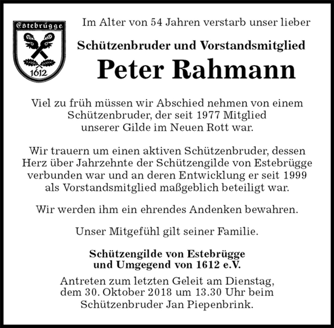 <p>Im Alter von 54 Jahren verstarb unser lieber<br />Schützenbruder und Vorstandsmitglied<br />Peter Rahmann<br />Viel zu früh müssen wir Abschied nehmen von einem Schützenbruder, der seit 1977 Mitglied<br />unserer Gilde im Neuen Rott war.</p><p>Wir trauern um einen aktiven Schützenbruder, dessen Herz über Jahrzehnte der Schützengilde von Estebrügge verbunden war und an deren Entwicklung er seit 1999<br />als Vorstandsmitglied maßgeblich beteiligt war.</p><p>Wir werden ihm ein ehrendes Andenken bewahren.</p><p>Unser Mitgefühl gilt seiner Familie.<br />Schützengilde von Estebrügge<br />und Umgegend von 1612 e.V.<br />Antreten zum letzten Geleit am Dienstag,<br />dem 30. Oktober 2018 um 13.30 Uhr beim<br />Schützenbruder Jan Piepenbrink.</p>