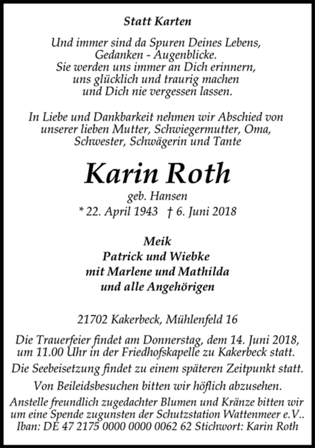<p>Statt Karten<br />Und immer sind da Spuren Deines Lebens,<br />Gedanken - Augenblicke.<br />Sie werden uns immer an Dich erinnern,<br />uns glücklich und traurig machen<br />und Dich nie vergessen lassen.<br />In Liebe und Dankbarkeit nehmen wir Abschied von<br />unserer lieben Mutter, Schwiegermutter, Oma,<br />Schwester, Schwägerin und Tante<br />Karin Roth<br />geb. Hansen<br />* 22. April 1943 † 6. Juni 2018<br />Meik<br />Patrick und Wiebke<br />mit Marlene und Mathilda<br />und alle Angehörigen<br />21702 Kakerbeck, Mühlenfeld 16<br />Die Trauerfeier findet am Donnerstag, dem 14. Juni 2018,<br />um 11.00 Uhr in der Friedhofskapelle zu Kakerbeck statt.<br />Die Seebeisetzung findet zu einem späteren Zeitpunkt statt.<br />Von Beileidsbesuchen bitten wir höflich abzusehen.<br />Anstelle freundlich zugedachter Blumen und Kränze bitten wir<br />um eine Spende zugunsten der Schutzstation Wattenmeer e.V..<br />Iban: DE 47 2175 0000 0000 0062 62 Stichwort: Karin Roth</p>