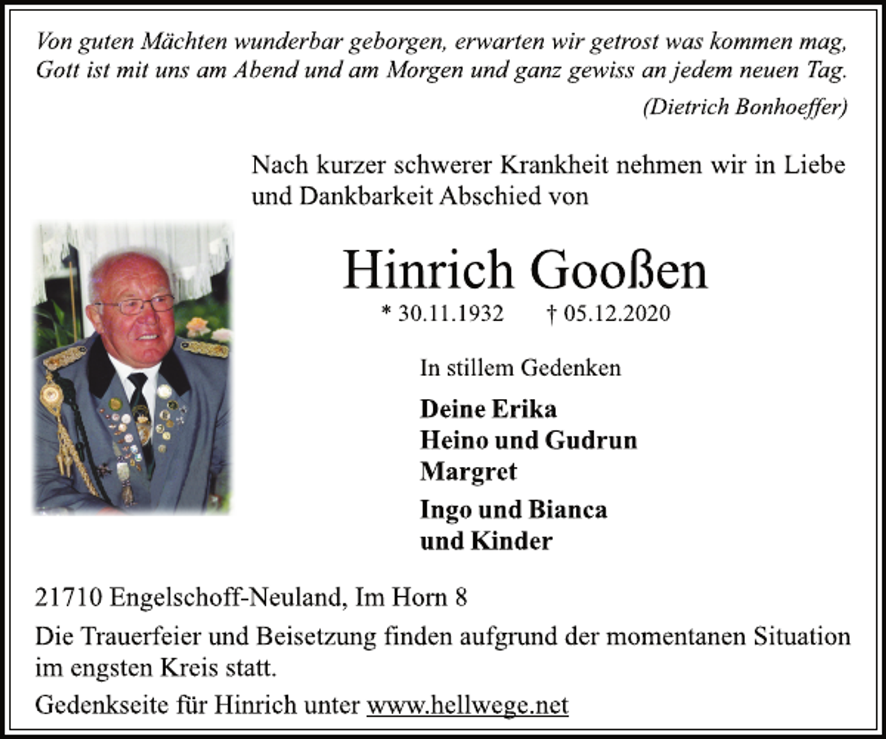 <p>Von guten Mächten wunderbar geborgen, erwarten wir getrost was kommen mag, Gott ist mit uns am Abend und am Morgen und ganz gewiss an jedem neuen Tag. (Dietrich Bonhoeffer)<br />Nach kurzer schwerer Krankheit nehmen wir in Liebe und Dankbarkeit Abschied von<br />Hinrich Gooßen * 30.11.1932 † 05.12.2020<br />In stillem Gedenken<br />Deine Erika Heino und Gudrun Margret Ingo und Bianca und Kinder<br />21710 Engelschoff-Neuland, Im Horn 8<br />Die Trauerfeier und Beisetzung finden aufgrund der momentanen Situation im engsten Kreis statt. Gedenkseite für Hinrich unter www.hellwege.net</p>
