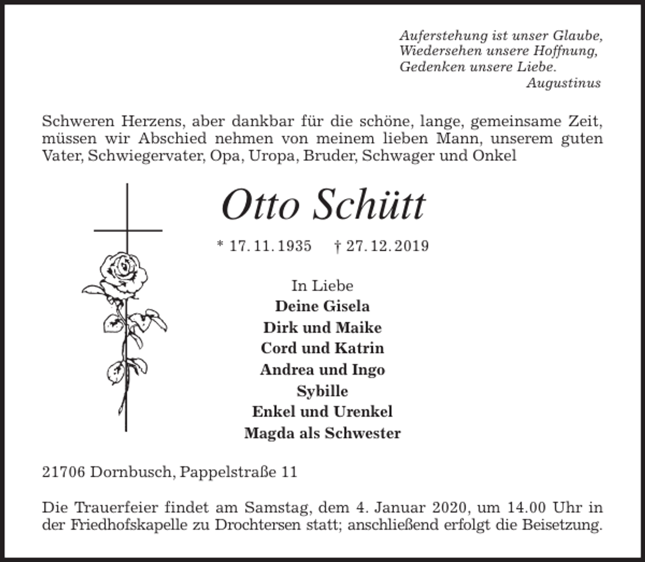 <p>Auferstehung ist unser Glaube,<br />Wiedersehen unsere Hoffnung,<br />Gedenken unsere Liebe.<br />Augustinus<br />Schweren Herzens, aber dankbar für die schöne, lange, gemeinsame Zeit,<br />müssen wir Abschied nehmen von meinem lieben Mann, unserem guten<br />Vater, Schwiegervater, Opa, Uropa, Bruder, Schwager und Onkel<br />Otto Schütt<br />* 17. 11. 1935 † 27. 12. 2019<br />In Liebe<br />Deine Gisela<br />Dirk und Maike<br />Cord und Katrin<br />Andrea und Ingo<br />Sybille<br />Enkel und Urenkel<br />Magda als Schwester<br />21706 Dornbusch, Pappelstraße 11</p>
<p>Die Trauerfeier findet am Samstag, dem 4. Januar 2020, um 14.00 Uhr in<br />der Friedhofskapelle zu Drochtersen statt; anschließend erfolgt die Beisetzung.</p>