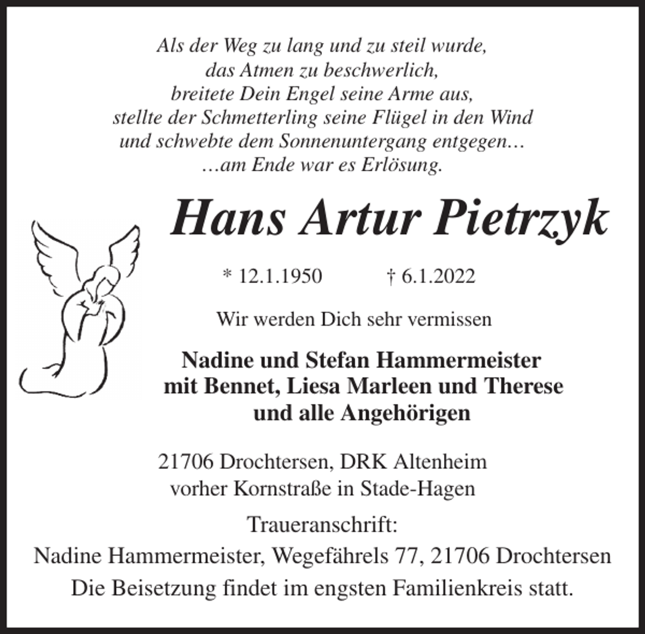<p>Als der Weg zu lang und zu steil wurde,<br />das Atmen zu beschwerlich,<br />breitete Dein Engel seine Arme aus,<br />stellte der Schmetterling seine Flügel in den Wind<br />und schwebte dem Sonnenuntergang entgegen…<br />…am Ende war es Erlösung.<br />Hans Artur Pietrzyk</p>
<p>* 12.1.1950 † 6.1.2022<br />Wir werden Dich sehr vermissen<br />Nadine und Stefan Hammermeister<br />mit Bennet, Liesa Marleen und Therese<br />und alle Angehörigen<br />21706 Drochtersen, DRK Altenheim<br />vorher Kornstraße in Stade-Hagen<br />Traueranschrift:<br />Nadine Hammermeister, Wegefährels 77, 21706 Drochtersen<br />Die Beisetzung findet im engsten Familienkreis statt.</p>