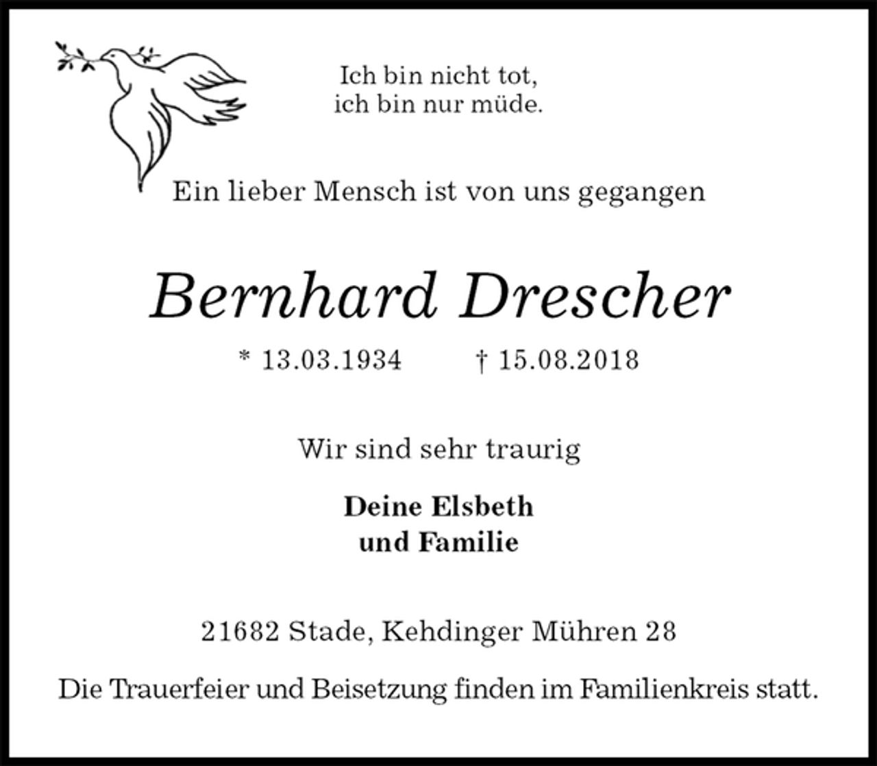 <p>Ich bin nicht tot,<br />ich bin nur müde.<br />Ein lieber Mensch ist von uns gegangen<br />Bernhard Drescher<br />* 13.03.1934 † 15.08.2018<br />Wir sind sehr traurig</p><p>Deine Elsbeth<br />und Familie<br />21682 Stade, Kehdinger Mühren 28</p><p>Die Trauerfeier und Beisetzung finden im Familienkreis statt.</p>