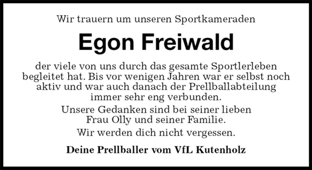 <p>Wir trauern um unseren Sportkameraden<br />Egon Freiwald<br />der viele von uns durch das gesamte Sportlerleben<br />begleitet hat. Bis vor wenigen Jahren war er selbst noch aktiv und war auch danach der Prellballabteilung<br />immer sehr eng verbunden.<br />Unsere Gedanken sind bei seiner lieben<br />Frau Olly und seiner Familie.<br />Wir werden dich nicht vergessen.<br />Deine Prellballer vom VfL Kutenholz</p>