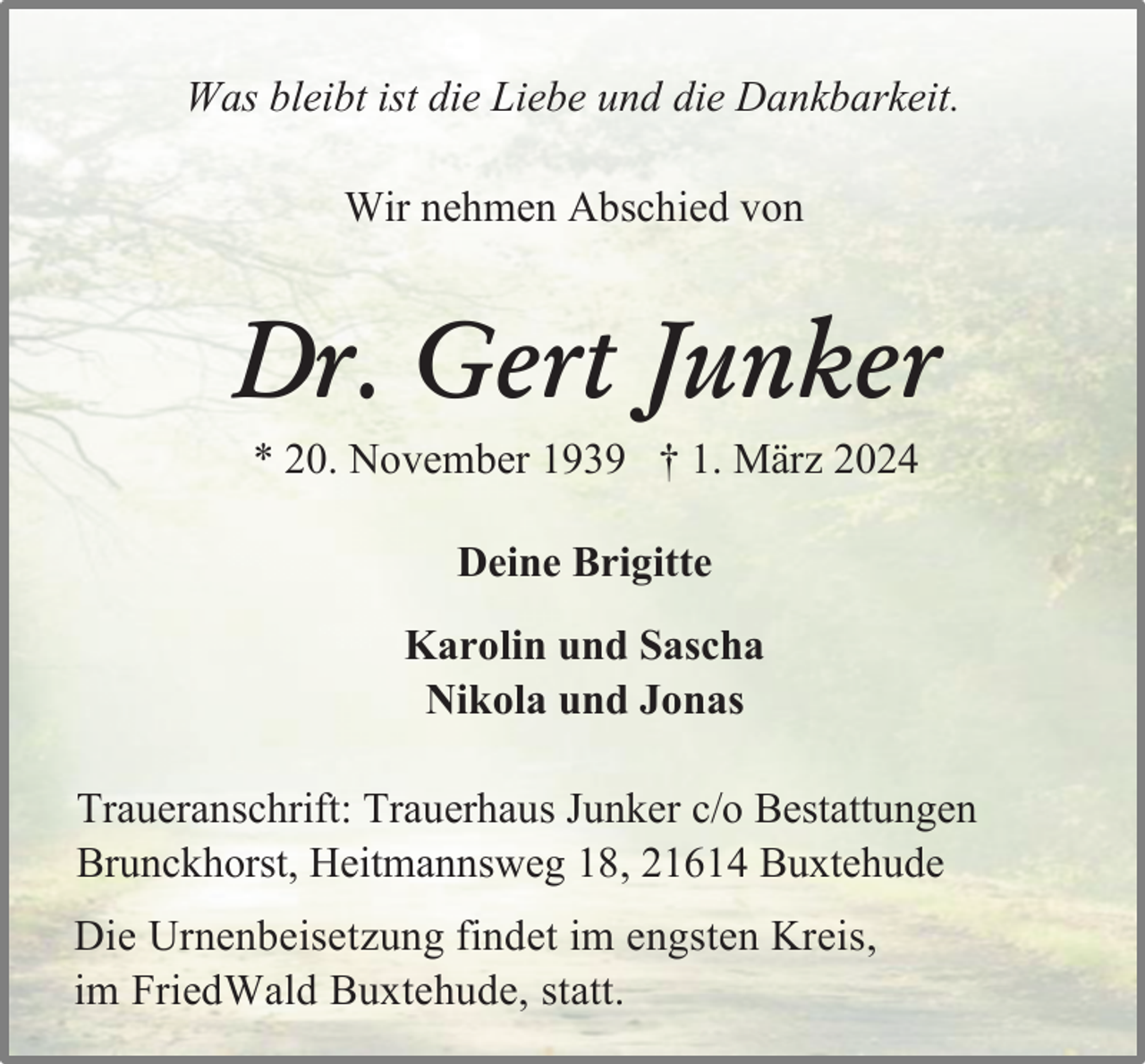 <p>Was bleibt ist die Liebe und die Dankbarkeit.<br />Wir nehmen Abschied von</p><p>Dr. Gert Junker<br />* 20. November 1939 † 1. März 2024<br />Deine Brigitte<br />Karolin und Sascha<br />Nikola und Jonas<br />Traueranschrift: Trauerhaus Junker c/o Bestattungen<br />Brunckhorst, Heitmannsweg 18, 21614 Buxtehude<br />Die Urnenbeisetzung findet im engsten Kreis,<br />im FriedWald Buxtehude, statt.</p>